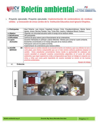 Boletín ambiental 2013-II Docente: Mg. Nancy Mercedes Soto deza Página 11
Boletín ambiental
5. Proyecto ejecutado: Proyecto ejecutado: Implementación de contenedores de residuos
sólidos y renovación de áreas verdes de la Institución Educativa José Ignacio Chopitea.
5.1.Participantes Abad Perleche, Juan Antonio; Castañeda Carrasco, Cindy; ChacaltanaValdiviezo, Glenda; Quiroz
Agreda, Jimena; Sánchez Paredes, Yesy; Torres Olivo, Jessica y Valladares Moscol, Gustavo.
5.2.Objetivo Capacitar a la comunidad educativa sobre el manejo de los residuos sólidos.
5.3.Beneficiarios 340 participantes
5.4.Dificultades Carencia de apoyo externo para el financiamiento de los contenedores.
5.5.Logros
alcanzados
Docentes interesados en participar y aplicar diferentes métodos para conservar nuestro ambiente.
Estudiantes concientizados en el manejo adecuado de los residuos sólidos.
Participación activa de los padres de familia.
Implementación de contenedores para residuos sólidos.
5.6.ACCIÓN DE
SERVICIO
Sabemos que un cambio rotundo no se da de la noche a la mañana y que sus efectos no son a
corto plazo, pero hemos comprendido que con el más mínimo esfuerzo podemos empezar el
cambio. Como estudiantes universitarios hemos tenido la oportunidad de colaborar con
nuestra sociedad al compartir nuestros conocimientos adquiridos en el curso de cultura
ambiental y que mejor experiencia vivida y enriquecedora que hacer un trabajo en conjunto con
niños y niñas que como parte importante de nuestra sociedad se inician en las buenas
prácticas ambientales.
Equipo de trabajo
5.7. Evidencias
ANTES
 