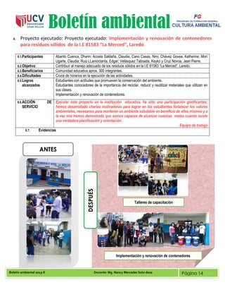 Boletín ambiental 2013-II Docente: Mg. Nancy Mercedes Soto deza Página 14
Boletín ambiental
6. Proyecto ejecutado: Proyecto ejecutado: Implementación y renovación de contenedores
para residuos sólidos de la I.E 81583 “La Merced”, Laredo
6.1.Participantes Abanto Cuenca, Dharin; Acosta Saldaña, Claudia; Cano Casas, Niro; Chávez Govea, Katherine; Morí
Ugarte, Claudia; Ruiz LLamoctanta, Edgar; Velásquez Taboada, Keyko y Cruz Novoa, Jean Pierre.
6.2.Objetivo Contribuir al manejo adecuado de los residuos sólidos en la I.E 81583 “La Merced”, Laredo.
6.3.Beneficiarios Comunidad educativa aprox. 300 integrantes.
6.4.Dificultades Cruce de horarios en la ejecución de las actividades.
6.5.Logros
alcanzados
Estudiantes con actitudes que promueven la conservación del ambiente.
Estudiantes conocedores de la importancia del reciclar, reducir y reutilizar materiales que utilizan en
sus clases.
Implementación y renovación de contenedores.
6.6.ACCIÓN DE
SERVICIO
Ejecutar éste proyecto en la institución educativa, ha sido una participación gratificantes;
hemos desarrollado charlas motivadoras para lograr en los estudiantes fortalecer los valores
ambientales, necesarios para mantener un ambiente saludable en beneficio de ellos mismos y a
la vez nos hemos demostrado que somos capaces de alcanzar nuestras metas cuando existe
una verdadera planificación y orientación.
Equipo de trabajo
6.7. Evidencias
ANTES
DESPUÉS
Implementación y renovación de contenedores
Talleres de capacitación
 
