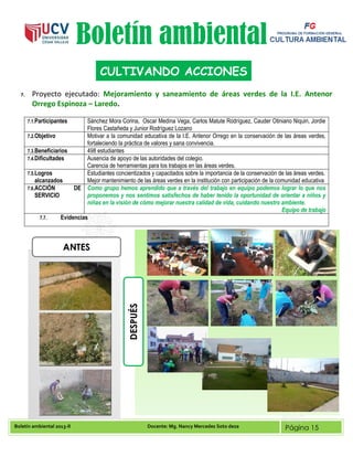Boletín ambiental 2013-II Docente: Mg. Nancy Mercedes Soto deza Página 15
Boletín ambiental
7. Proyecto ejecutado: Mejoramiento y saneamiento de áreas verdes de la I.E. Antenor
Orrego Espinoza – Laredo.
7.1.Participantes Sánchez Mora Corina, Oscar Medina Vega, Carlos Matute Rodríguez, Cauder Otiniano Niquin, Jordie
Flores Castañeda y Junior Rodríguez Lozano
7.2.Objetivo Motivar a la comunidad educativa de la I.E. Antenor Orrego en la conservación de las áreas verdes,
fortaleciendo la práctica de valores y sana convivencia.
7.3.Beneficiarios 498 estudiantes
7.4.Dificultades Ausencia de apoyo de las autoridades del colegio.
Carencia de herramientas para los trabajos en las áreas verdes.
7.5.Logros
alcanzados
Estudiantes concientizados y capacitados sobre la importancia de la conservación de las áreas verdes.
Mejor mantenimiento de las áreas verdes en la institución con participación de la comunidad educativa
7.6.ACCIÓN DE
SERVICIO
Como grupo hemos aprendido que a través del trabajo en equipo podemos lograr lo que nos
proponemos y nos sentimos satisfechos de haber tenido la oportunidad de orientar a niños y
niñas en la visión de cómo mejorar nuestra calidad de vida, cuidando nuestro ambiente.
Equipo de trabajo
7.7. Evidencias
CULTIVANDO ACCIONES
ANTES
DESPUÉS
 