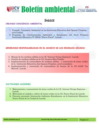 Boletín ambiental 2013-II Docente: Mg. Nancy Mercedes Soto deza Página 3
Boletín ambiental
ÍNDICE
CREANDO CONCIENCIA AMBIENTAL
GENERANDO RESPONSABILIDAD EN EL MANEJO DE LOS RESIDUOS SÓLIDOS
CULTIVANDO ACCIONES
1. Creando Conciencia Ambiental en La Institución Educativa José Ignacio Chopitea,
nivel inicial
2. Programa de Concientización Ambiental a Estudiantes del Nivel Primario,
Institución Educativa N° 80045 “Nuevo Fiscal”, Laredo.
3. Manejo de los residuos sólidos en la I.E “Antenor Orrego Espinoza”, Laredo
4. Gestión de residuos sólidos en la I.E. Gustavo Ries-Trujillo
5. Implementación de contenedores de residuos sólidos y renovación de áreas verdes
de la Institución Educativa José Ignacio Chopitea, nivel secundario.
6. Implementación y renovación de contenedores de basura de la I.E 81583 “La
Merced”, Laredo.
7. Mejoramiento y saneamiento de áreas verdes de la I.E. Antenor Orrego Espinoza –
Laredo
8. Motivando al cuidado y cultivo de áreas verdes en la I.E. Nuevo Fiscal de Laredo
9. Proyecto ejecutado: Interacción Ambiente–Estudiantes, en la Institución Educativa
Nuevo Fiscal de la Ciudad de Laredo.
 