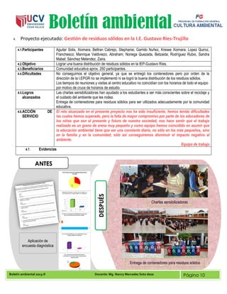 Boletín ambiental 2013-II Docente: Mg. Nancy Mercedes Soto deza Página 10
Boletín ambiental
4. Proyecto ejecutado: Gestión de residuos sólidos en la I.E. Gustavo Ries-Trujillo
4.1.Participantes Aguilar Solis, Xiomara; Beltran Cabrejo, Stephanie; Garrido Nuñez, Kresee Xiomara; Lopez Quiroz,
Franchesco; Manrique Valdiviezo, Abraham; Noriega Quezada, Betzaida; Rodríguez Rubio, Sandra
Mabel; Sánchez Melendez, Zaira.
4.2.Objetivo Lograr una buena distribución de residuos sólidos en la IEP-Gustavo Ríes.
4.3.Beneficiarios Comunidad educativa aprox. 250 participantes.
4.4.Dificultades No conseguimos el objetivo general, ya que se entregó los contenedores pero por orden de la
dirección de la I.EPGR no se implementó ni se logró la buena distribución de los residuos sólidos.
Los tiempos de reuniones y visitas al centro educativo no coincidían con los horarios de todo el equipo
por motivo de cruce de horarios de estudio
4.5.Logros
alcanzados
Las charlas sensibilizadoras han ayudado a los estudiantes a ser más conscientes sobre el reciclaje y
el cuidado del ambiente que les rodea.
Entrega de contenedores para residuos sólidos para ser utilizados adecuadamente por la comunidad
educativa.
4.6.ACCIÓN DE
SERVICIO
El reto alcanzado en el presente proyecto nos ha sido insuficiente, hemos tenido dificultades
las cuales hemos superado, pero la falta de mayor compromiso por parte de los educadores de
los niños que son el presente y futuro de nuestra sociedad, nos hace sentir que el trabajo
realizado es un grano de arena muy pequeño y como equipo hemos coincidido en asumir que
la educación ambiental tiene que ser una constante diaria, no sólo en los más pequeños, sino
en la familia y en la comunidad; sólo así conseguiremos disminuir el impacto negativo al
ambiente.
Equipo de trabajo
4.7. Evidencias
ANTES
DESPUÉS
Aplicación de
encuesta diagnóstica
Charlas sensibilizadoras
Entrega de contenedores para residuos sólidos
 