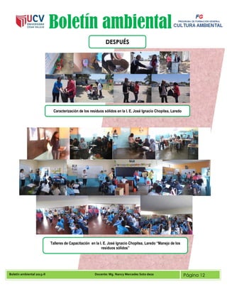 Boletín ambiental 2013-II Docente: Mg. Nancy Mercedes Soto deza Página 12
Boletín ambiental
DESPUÉS
Caracterización de los residuos sólidos en la I. E. José Ignacio Chopitea, Laredo
Talleres de Capacitación en la I. E. José Ignacio Chopitea, Laredo “Manejo de los
residuos sólidos”
 