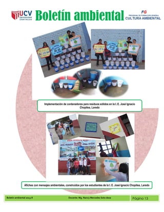 Boletín ambiental 2013-II Docente: Mg. Nancy Mercedes Soto deza Página 13
Boletín ambiental
Afiches con mensajes ambientales, construidos por los estudiantes de la I. E. José Ignacio Chopitea, Laredo
Implementación de contenedores para residuos sólidos en la I. E. José Ignacio
Chopitea, Laredo
 