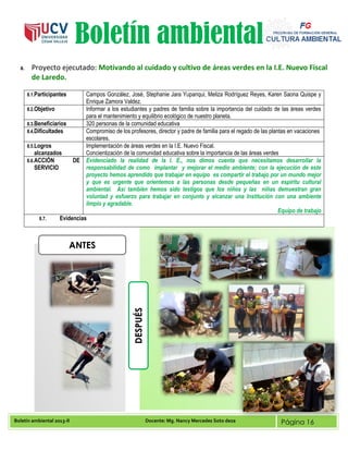 Boletín ambiental 2013-II Docente: Mg. Nancy Mercedes Soto deza Página 16
Boletín ambiental
8. Proyecto ejecutado: Motivando al cuidado y cultivo de áreas verdes en la I.E. Nuevo Fiscal
de Laredo.
8.1.Participantes Campos González, José, Stephanie Jara Yupanqui, Meliza Rodríguez Reyes, Karen Saona Quispe y
Enrique Zamora Valdez.
8.2.Objetivo Informar a los estudiantes y padres de familia sobre la importancia del cuidado de las áreas verdes
para el mantenimiento y equilibrio ecológico de nuestro planeta.
8.3.Beneficiarios 320 personas de la comunidad educativa
8.4.Dificultades Compromiso de los profesores, director y padre de familia para el regado de las plantas en vacaciones
escolares.
8.5.Logros
alcanzados
Implementación de áreas verdes en la I.E. Nuevo Fiscal.
Concientización de la comunidad educativa sobre la importancia de las áreas verdes
8.6.ACCIÓN DE
SERVICIO
Evidenciado la realidad de la I. E., nos dimos cuenta que necesitamos desarrollar la
responsabilidad de como implantar y mejorar el medio ambiente; con la ejecución de este
proyecto hemos aprendido que trabajar en equipo es compartir el trabajo por un mundo mejor
y que es urgente que orientemos a las personas desde pequeñas en un espíritu cultural
ambiental. Así también hemos sido testigos que los niños y las niñas demuestran gran
voluntad y esfuerzo para trabajar en conjunto y alcanzar una Institución con una ambiente
limpio y agradable.
Equipo de trabajo
8.7. Evidencias
ANTES
DESPUÉS
 