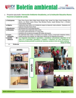 Boletín ambiental 2013-II Docente: Mg. Nancy Mercedes Soto deza Página 17
Boletín ambiental
9. Proyecto ejecutado: Interacción Ambiente–Estudiantes, en la Institución Educativa Nuevo
Fiscal de la Ciudad de Laredo.
9.1.Participantes Baca Paiva Socorro María, Mikail Antonio Briceño Liñan, Ismael Cruz Meza, Karool Oswaldo Díaz
Abanto, Luis Alfredo Lozano Chávez, Rosa Mendoza Puertas, Joseph Mendoza Viera y Christian
Franco Romero Rosales.
9.2.Objetivo Implementar áreas verdes con la finalidad de mejorar la interacción medio ambiente - Estudiante en la
Institución Educativa Nuevo Fiscal
9.3.Beneficiarios 320 personas de la comunidad educativa
9.4.Dificultades Poco espacio para implementar áreas verdes.
El proyecto quede abandonado en un largo plazo.
Inexistencia de una persona encargada del cuidado del proyecto
9.5.Logros
alcanzados
Se implementó áreas verdes y se capacito en el cuidado, manejo y conservación mediantes charlas y
medios escritos como volantes, los cuales fueron diseños por los integrantes del proyecto.
9.6.ACCIÓN DE
SERVICIO
Los integrantes desarrollamos capacidades y trasmitimos conocimientos adquiridos en las
aulas de la universidad, aprendimos a socializar e interactuar con otras instituciones y
empresas privadas poniendo en práctica las relaciones sociales en favor de nuestro ambiente.
Equipo de trabajo
9.7. Evidencias
ANTES
DESPUÉS
 