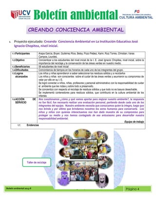 Boletín ambiental 2013-II Docente: Mg. Nancy Mercedes Soto deza Página 4
Boletín ambiental
1. Proyecto ejecutado: Creando Conciencia Ambiental en La Institución Educativa José
Ignacio Chopitea, nivel inicial.
1.1.Participantes Arapa García, Bryan; Gutiérrez Ríos, Betsy; Pozo Peláez, Karin; Ruiz Torres, Christian; Varas
Campos, Lourdes.
1.2.Objetivo Concientizar a los estudiantes del nivel inicial de la I. E. José Ignacio Chopitea, nivel inicial, sobre la
importancia del reciclaje y la conservación de las áreas verdes en nuestro medio.
1.3.Beneficiarios 58 estudiantes de nivel inicial
1.4.Dificultades Concordancia de tiempos en los horarios de cada uno de los integrantes del grupo.
1.5.Logros
alcanzados
Los niños y niñas aprendieron a saber seleccionar los residuos sólidos y a reciclarlos
Los niños y niñas son conscientes sobre el cuidar de las áreas verdes y asumieron su compromiso de
velar por ello en su I. E.
Se logró conectar a niños, niñas, profesores y personal administrativo con la responsabilidad de cuidar
el ambiente que les rodea y sobre todo a preservarlo.
Se concientizo con respecto al reciclaje de residuos sólidos y que todo no es basura desechable.
Se implementó contenedores para residuos sólidos, que contribuirá en la cultura ambiental de los
infantes
1.6.ACCIÓN DE
SERVICIO
Nos cuestionamos ¿cómo y qué vamos aportar para mejorar nuestro ambiente?, la respuesta
no fue fácil, fue necesario realizar una evaluación personal, partiendo desde cada uno de los
integrantes del equipo. Nuestro ambiente necesita que conozcamos quien la integra, luego que
nos brinda y por último que brindamos nosotros los seres humanos para conservarla. Los
niños y niños con quienes interactuamos nos han dado muestra de su compromiso para
proteger su medio y nos hemos contagiado de ese entusiasmo para desarrollar nuestra
responsabilidad ambiental.
Equipo de trabajo
1.7. Evidencias
CREANDO CONCIENCIA AMBIENTAL
Taller de reciclaje
 