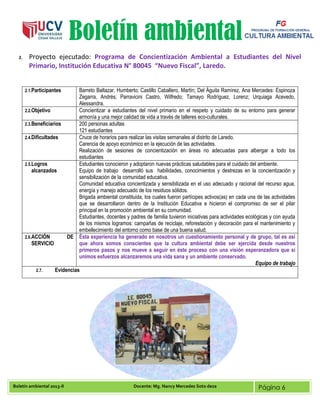 Boletín ambiental 2013-II Docente: Mg. Nancy Mercedes Soto deza Página 6
Boletín ambiental
2. Proyecto ejecutado: Programa de Concientización Ambiental a Estudiantes del Nivel
Primario, Institución Educativa N° 80045 “Nuevo Fiscal”, Laredo.
2.1.Participantes Barreto Baltazar, Humberto; Castillo Caballero, Martín; Del Águila Ramírez, Ana Mercedes: Espinoza
Zegarra, Andrés; Parravicini Castro, Wilfredo; Tamayo Rodríguez, Lorenz; Urquiaga Acevedo,
Alessandra.
2.2.Objetivo Concientizar a estudiantes del nivel primario en el respeto y cuidado de su entorno para generar
armonía y una mejor calidad de vida a través de talleres eco-culturales.
2.3.Beneficiarios 200 personas adultas
121 estudiantes
2.4.Dificultades Cruce de horarios para realizar las visitas semanales al distrito de Laredo.
Carencia de apoyo económico en la ejecución de las actividades.
Realización de sesiones de concientización en áreas no adecuadas para albergar a todo los
estudiantes
2.5.Logros
alcanzados
Estudiantes conocieron y adoptaron nuevas prácticas saludables para el cuidado del ambiente.
Equipo de trabajo desarrolló sus habilidades, conocimientos y destrezas en la concientización y
sensibilización de la comunidad educativa.
Comunidad educativa concientizada y sensibilizada en el uso adecuado y racional del recurso agua,
energía y manejo adecuado de los residuos sólidos.
Brigada ambiental constituida, los cuales fueron partícipes activos(as) en cada una de las actividades
que se desarrollaron dentro de la Institución Educativa e hicieron el compromiso de ser el pilar
principal en la promoción ambiental en su comunidad.
Estudiantes, docentes y padres de familia tuvieron iniciativas para actividades ecológicas y con ayuda
de los mismos logramos: campañas de reciclaje, reforestación y decoración para el mantenimiento y
embellecimiento del entorno como base de una buena salud.
2.6.ACCIÓN DE
SERVICIO
Ésta experiencia ha generado en nosotros un cuestionamiento personal y de grupo, tal es así
que ahora somos conscientes que la cultura ambiental debe ser ejercida desde nuestros
primeros pasos y nos mueve a seguir en éste proceso con una visión esperanzadora que si
unimos esfuerzos alcanzaremos una vida sana y un ambiente conservado.
Equipo de trabajo
2.7. Evidencias
 