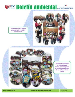 Boletín ambiental 2013-II Docente: Mg. Nancy Mercedes Soto deza Página 8
Boletín ambiental
Juramentación de la Brigada
ambiental de la I. E. Nuevo
Fiscal, Laredo.
Pasacalle Sensibilizador
en la comunidad de
Laredo, con participación
de la comunidad educativa
de la I. E. Nuevo Fiscal,
Laredo.
 