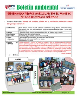 Boletín ambiental 2013-II Docente: Mg. Nancy Mercedes Soto deza Página 9
Boletín ambiental
3. Proyecto ejecutado: Manejo de Residuos Sólidos en la Institución Educativa Antenor
Orrego Espinoza-Laredo
3.1.Participantes Bacilio Morocho, Vanesa; Izquierdo Baltonado, Isabel; Gómez Arteaga, Mariela; Ramírez Cabanillas,
Juan; Miranda Díaz, Jairo; Mendoza Quintos, Roberto Elí; Manosalva Vásquez, Kevin y Portilla Igna,
Marco Eduardo.
3.2.Objetivo Contribuir al manejo adecuado de residuos sólidos en la I.E. Antenor Orrego Espinoza.
3.3.Beneficiarios 667 personas de la comunidad educativa
3.4.Dificultades Carencia de apoyo económico para ejecución de proyecto
3.5.Logros
alcanzados
Comunidad educativa conocedora del manejo de los residuos sólidos.
Colocación de contenedores de diferentes colores.
Ambiente sano y saludable.
3.6.ACCIÓN DE
SERVICIO
Hemos aprendido a convivir en equipo de trabajo y tener la libertad de plantear nuestras
propias opiniones para el logro de nuestro objetivo en el presente proyecto, así mismo tomar
decisiones para la implementación de contenedores; para lo cual tuvimos que investigar sobre
las normas sobre residuos sólidos que tenemos en el país; también es necesario reconocer que
para realizar éste tipo de proyectos es necesario que todos los actores nos aunamos, porque
de manera individual poco podemos alcanzar. Para lograr un ambiente saludable es importante
asumir el compromiso de cuidar y conservar el ambiente para nuestro propio beneficio.
Equipo de trabajo
3.7. Evidencias
GENERANDO RESPONSABILIDAD EN EL MANEJO
DE LOS RESIDUOS SÓLIDOS
ANTES
DESPUÉS
 