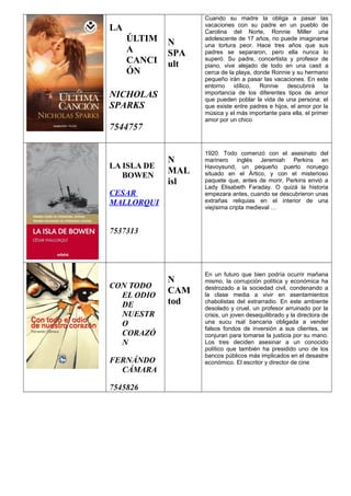 LA
ÚLTIM
A
CANCI
ÓN
NICHOLAS
SPARKS
7544757
N
SPA
ult
Cuando su madre la obliga a pasar las
vacaciones con su padre en un pueblo de
Carolina del Norte, Ronnie Miller una
adolescente de 17 años, no puede imaginarse
una tortura peor. Hace tres años que sus
padres se separaron, pero ella nunca lo
superó. Su padre, concertista y profesor de
piano, vive alejado de todo en una casit a
cerca de la playa, donde Ronnie y su hermano
pequeño irán a pasar las vacaciones. En este
entorno idílico, Ronnie descubrirá la
importancia de los diferentes tipos de amor
que pueden poblar la vida de una persona: el
que existe entre padres e hijos, el amor por la
música y el más importante para ella, el primer
amor por un chico
LA ISLA DE
BOWEN
CESAR
MALLORQUI
7537313
N
MAL
isl
1920. Todo comenzó con el asesinato del
marinero inglés Jeremiah Perkins en
Havoysund, un pequeño puerto noruego
situado en el Ártico, y con el misterioso
paquete que, antes de morir, Perkins envió a
Lady Elisabeth Faraday. O quizá la historia
empezara antes, cuando se descubrieron unas
extrañas reliquias en el interior de una
viejísima cripta medieval …
CON TODO
EL ODIO
DE
NUESTR
O
CORAZÓ
N
FERNÁNDO
CÁMARA
7545826
N
CAM
tod
En un futuro que bien podría ocurrir mañana
mismo, la corrupción política y económica ha
destrozado a la sociedad civil, condenando a
la clase media a vivir en asentamientos
chabolistas del extrarradio. En este ambiente
desolado y cruel, un profesor arruinado por la
crisis, un joven desequilibrado y la directora de
una sucu rsal bancaria obligada a vender
falsos fondos de inversión a sus clientes, se
conjuran para tomarse la justicia por su mano.
Los tres deciden asesinar a un conocido
político que también ha presidido uno de los
bancos públicos más implicados en el desastre
económico. El escritor y director de cine
 