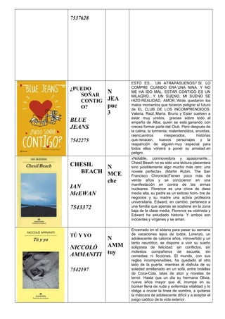 7537628
¿PUEDO
SOÑAR
CONTIG
O?
BLUE
JEANS
7542275
N
JEA
pue
3
ESTO ES... UN ATRAPASUENOS? SI. LO
COMPRE CUANDO ERA UNA NINA. Y NO
ME HA IDO MAL. ESTAR CONTIGO ES UN
MILAGRO... Y UN SUENO. MI SUENO SE
HIZO REALIDAD, AMOR.”Atrás quedaron los
malos momentos que hicieron peligrar el futuro
de EL CLUB DE LOS INCOMPRENDIDOS.
Valeria, Raúl, María, Bruno y Ester vuelven a
estar muy unidos, gracias sobre todo al
empeño de Alba, quien se está ganando con
creces formar parte del Club. Pero después de
la calma, la tormenta: malentendidos, envidias,
reencuentros inesperados, historias
que renacen, nuevos personajes y la
reaparición de alguien muy especial para
todos ellos volverá a poner su amistad en
peligro.
CHESIL
BEACH
IAN
McEWAN
7543372
N
MCE
che
«Notable, conmovedora y apasionante...
Chesil Beach no es sólo una lectura placentera
sino posiblemente algo mucho más raro: una
novela perfecta». (Martin Rubin, The San
Francisco Chronicle)Tienen poco más de
veinte años y se conocieron en una
manifestación en contra de las armas
nucleares. Florence es una chica de clase
media alta, su padre es un exitoso hom- bre de
negocios y su madre una activa profesora
universitaria. Edward, en cambio, pertenece a
una familia que apenas se sostiene en la zona
baja de la clase media. Florence es violinista y
Edward ha estudiado historia. Y ambos son
inocentes y vírgenes y se aman.
TÚ Y YO
NICCOLÒ
AMMANITI
7542197
N
AMM
tuy
Encerrado en el sótano para pasar su semana
de vacaciones lejos de todos, Lorenzo, un
adolescente de catorce años, introvertido y un
tanto neurótico, se dispone a vivir su sueño
solipsista de felicidad: sin conflictos, sin
molestos compañeros de escuela, sin
comedias ni ficciones. El mundo, con sus
reglas incomprensibles, ha quedado al otro
lado de la puerta, mientras él disfruta de su
soledad arrellanado en un sofá, entre botellas
de Coca-Cola, latas de atún y novelas de
terror. Hasta que un día su hermana Olivia,
nueve años mayor que él, irrumpe en su
búnker llena de ruda y enfermiza vitalidad y lo
obliga a cruzar la línea de sombra, a quitarse
la máscara de adolescente difícil y a aceptar el
juego caótico de la vida exterior.
 