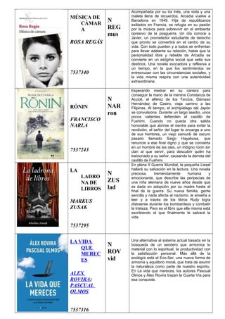 MÚSICA DE
CÁMAR
A
ROSA REGÁS
7537340
N
REG
mus
Acompañada por su tía Inés, una viola y una
maleta llena de recuerdos, Arcadia vuelve a
Barcelona en 1949. Hija de republicanos
exiliados en Francia, se refugia en su pasión
por la música para sobrevivir en el ambiente
opresivo de la posguerra. Un día conoce a
Javier, un prometedor estudiante de derecho
que pronto se convertirá en el centro de su
vida. Con todo pueden y a todos se enfrentan
para llevar adelante su relación, hasta que la
personalidad libre y rebelde de Arcadia se
convierte en un estigma social que sella sus
destinos. Una novela evocadora y reflexiva a
un tiempo, en la que los sentimientos se
entrecruzan con las circunstancias sociales, y
la vida misma respira con una autenticidad
extraordinaria.
RÓNIN
FRANCISCO
NARLA
7537243
N
NAR
ron
Esperando medrar en su carrera para
conseguir la mano de la menina Constanza de
Accioli, el alférez de los Tercios, Dámaso
Hernández de Castro, viaja camino a las
Filipinas. Al tiempo, el archipiélago del Japón
se convulsiona. Durante un largo asedio, unos
pocos valientes defienden el castillo de
Fushimi. Cuando no queda otra salida
honorable que abrirse el vientre para evitar la
rendición, el señor del lugar le encarga a uno
de sus hombres, un viejo samurái de oscuro
pasado llamado Saigo Hayabusa, que
renuncie a ese final digno y que se convierta
en un hombre de las olas, un indigno ronin sin
clan al que servir, para descubrir quién ha
traicionado a su señor, causando la derrota del
castillo de Fushimi.
LA
LADRO
NA DE
LIBROS
MARKUS
ZUSAK
7537295
N
ZUS
lad
En plena II Guerra Mundial, la pequeña Liesel
hallará su salvación en la lectura. Una novela
preciosa, tremendamente humana y
emocionante, que describe las peripecias de
una niña alemana de nueve años desde que
es dada en adopción por su madre hasta el
final de la guerra. Su nueva familia, gente
sencilla y nada afecta al nazismo, le enseña a
leer y a través de los libros Rudy logra
distraerse durante los bombardeos y combatir
la tristeza. Pero es el libro que ella misma está
escribiendo el que finalmente le salvará la
vida.
LA VIDA
QUE
MEREC
ES
ALEX
ROVIRA;
PASCUAL
OLMOS
7537316
N
ROV
vid
Una alternativa al sistema actual basada en la
búsqueda de un sendero que armonice lo
material con lo espiritual, la productividad con
la satisfacción personal. Más allá de la
ecología está el Eco-Ser, una nueva forma de
armonía y equilibrio moral, que trata de asumir
la naturaleza como parte de nuestro espíritu.
En La vida que mereces, los autores Pascual
Olmos y Álex Rovira trazan la Cuarta Vía para
esa conquista.
 