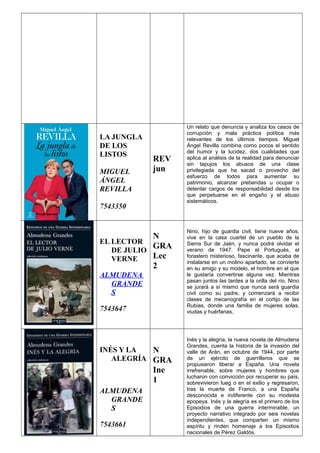 LA JUNGLA
DE LOS
LISTOS
MIGUEL
ÁNGEL
REVILLA
7543350
REV
jun
Un relato que denuncia y analiza los casos de
corrupción y mala práctica política más
relevantes de los últimos tiempos. Miguel
Ángel Revilla combina como pocos el sentido
del humor y la lucidez, dos cualidades que
aplica al análisis de la realidad para denunciar
sin tapujos los abusos de una clase
privilegiada que ha sacad o provecho del
esfuerzo de todos para aumentar su
patrimonio, alcanzar prebendas u ocupar o
detentar cargos de responsabilidad desde los
que perpetuarse en el engaño y el abuso
sistemáticos.
EL LECTOR
DE JULIO
VERNE
ALMUDENA
GRANDE
S
7543647
N
GRA
Lec
2
Nino, hijo de guardia civil, tiene nueve años,
vive en la casa cuartel de un pueblo de la
Sierra Sur de Jaén, y nunca podrá olvidar el
verano de 1947. Pepe el Portugués, el
forastero misterioso, fascinante, que acaba de
instalarse en un molino apartado, se convierte
en su amigo y su modelo, el hombre en el que
le gustaría convertirse alguna vez. Mientras
pasan juntos las tardes a la orilla del río, Nino
se jurará a sí mismo que nunca será guardia
civil como su padre, y comenzará a recibir
clases de mecanografía en el cortijo de las
Rubias, donde una familia de mujeres solas,
viudas y huérfanas,
INÉS Y LA
ALEGRÍA
ALMUDENA
GRANDE
S
7543661
N
GRA
Ine
1
Inés y la alegría, la nueva novela de Almudena
Grandes, cuenta la historia de la invasión del
valle de Arán, en octubre de 1944, por parte
de un ejército de guerrilleros que se
propusieron liberar a España. Una novela
irrefrenable, sobre mujeres y hombres que
lucharon con convicción por recuperar su país,
sobrevivieron lueg o en el exilio y regresaron,
tras la muerte de Franco, a una España
desconocida e indiferente con su modesta
epopeya. Inés y la alegría es el primero de los
Episodios de una guerra interminable, un
proyecto narrativo integrado por seis novelas
independientes, que comparten un mismo
espíritu y rinden homenaje a los Episodios
nacionales de Pérez Galdós.
 