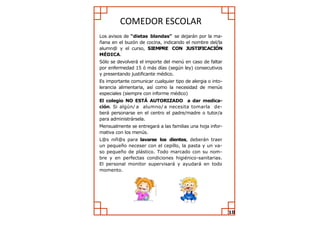 COMEDOR ESCOLAR 
Los avisos de “dietas blandas” se dejarán por la ma- ñana en el buzón de cocina, indicando el nombre del/la alumn@ y el curso, SIEMPRE CON JUSTIFICACIÓN MÉDICA. 
Sólo se devolverá el importe del menú en caso de faltar por enfermedad 15 ó más días (según ley) consecutivos y presentando justificante médico. 
Es importante comunicar cualquier tipo de alergia o into- lerancia alimentaria, así como la necesidad de menús especiales (siempre con informe médico) 
El colegio NO ESTÁ AUTORIZADO a dar medica- ción. Si algún/a alumno/a necesita tomarla de- berá personarse en el centro el padre/madre o tutor/a para administrársela. 
Mensualmente se entregará a las familias una hoja infor- mativa con los menús. 
L@s niñ@s para lavarse los dientes, deberán traer un pequeño neceser con el cepillo, la pasta y un va- so pequeño de plástico. Todo marcado con su nom- bre y en perfectas condiciones higiénico-sanitarias. El personal monitor supervisará y ayudará en todo momento. 
10  