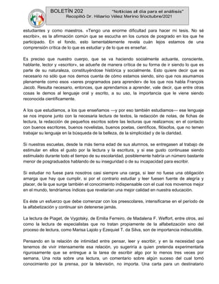 BOLETÍN 202 “Noticias al día para el análisis”
Recopiló Dr. Hilario Vélez Merino 9/octubre/2021
estudiantes y como maestros. «Tengo una enorme dificultad para hacer mi tesis. No sé
escribir», es la afirmación común que se escucha en los cursos de posgrado en los que he
participado. En el fondo, esto lamentablemente revela cuán lejos estamos de una
comprensión crítica de lo que es estudiar y de lo que es enseñar.
Es preciso que nuestro cuerpo, que se va haciendo socialmente actuante, consciente,
hablante, lector y «escritor», se adueñe de manera crítica de su forma de ir siendo lo que es
parte de su naturaleza, constituyéndose histórica y socialmente. Esto quiere decir que es
necesario no sólo que nos demos cuenta de cómo estamos siendo, sino que nos asumamos
plenamente como esos «seres programados para aprender» de los que nos habla François
Jacob. Resulta necesario, entonces, que aprendamos a aprender, vale decir, que entre otras
cosas le demos al lenguaje oral y escrito, a su uso, la importancia que le viene siendo
reconocida científicamente.
A los que estudiamos, a los que enseñamos —y por eso también estudiamos— ese lenguaje
se nos impone junto con la necesaria lectura de textos, la redacción de notas, de fichas de
lectura, la redacción de pequeños escritos sobre las lecturas que realizamos; en el contacto
con buenos escritores, buenos novelistas, buenos poetas, científicos, filósofos, que no temen
trabajar su lenguaje en la búsqueda de la belleza, de la simplicidad y de la claridad.
Si nuestras escuelas, desde la más tierna edad de sus alumnos, se entregasen al trabajo de
estimular en ellos el gusto por la lectura y la escritura, y si ese gusto continuase siendo
estimulado durante todo el tiempo de su escolaridad, posiblemente habría un número bastante
menor de posgraduados hablando de su inseguridad o de su incapacidad para escribir.
Si estudiar no fuese para nosotros casi siempre una carga, si leer no fuese una obligación
amarga que hay que cumplir, si por el contrario estudiar y leer fuesen fuente de alegría y
placer, de la que surge también el conocimiento indispensable con el cual nos movemos mejor
en el mundo, tendríamos índices que revelarían una mejor calidad en nuestra educación.
Es éste un esfuerzo que debe comenzar con los preescolares, intensificarse en el período de
la alfabetización y continuar sin detenerse jamás.
La lectura de Piaget, de Vygotsky, de Emilia Ferreiro, de Madalena F. Weffort, entre otros, así
como la lectura de especialistas que no tratan propiamente de la alfabetización sino del
proceso de lectura, como Marisa Lajolo y Ezequiel T. da Silva, son de importancia indiscutible.
Pensando en la relación de intimidad entre pensar, leer y escribir, y en la necesidad que
tenemos de vivir intensamente esa relación, yo sugeriría a quien pretenda experimentarla
rigurosamente que se entregue a la tarea de escribir algo por lo menos tres veces por
semana. Una nota sobre una lectura, un comentario sobre algún suceso del cual tomó
conocimiento por la prensa, por la televisión, no importa. Una carta para un destinatario
 