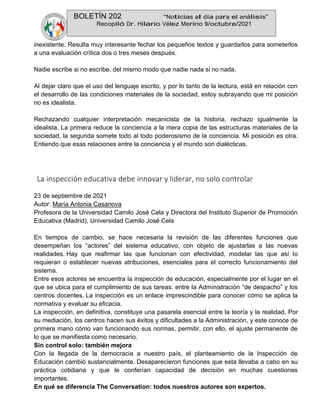 BOLETÍN 202 “Noticias al día para el análisis”
Recopiló Dr. Hilario Vélez Merino 9/octubre/2021
inexistente. Resulta muy interesante fechar los pequeños textos y guardarlos para someterlos
a una evaluación crítica dos o tres meses después.
Nadie escribe si no escribe, del mismo modo que nadie nada si no nada.
Al dejar claro que el uso del lenguaje escrito, y por lo tanto de la lectura, está en relación con
el desarrollo de las condiciones materiales de la sociedad, estoy subrayando que mi posición
no es idealista.
Rechazando cualquier interpretación mecanicista de la historia, rechazo igualmente la
idealista. La primera reduce la conciencia a la mera copia de las estructuras materiales de la
sociedad, la segunda somete todo al todo poderosismo de la conciencia. Mi posición es otra.
Entiendo que esas relaciones entre la conciencia y el mundo son dialécticas.
La inspección educativa debe innovar y liderar, no solo controlar
23 de septiembre de 2021
Autor: María Antonia Casanova
Profesora de la Universidad Camilo José Cela y Directora del Instituto Superior de Promoción
Educativa (Madrid), Universidad Camilo José Cela
En tiempos de cambio, se hace necesaria la revisión de las diferentes funciones que
desempeñan los “actores” del sistema educativo, con objeto de ajustarlas a las nuevas
realidades. Hay que reafirmar las que funcionan con efectividad, modelar las que así lo
requieran o establecer nuevas atribuciones, esenciales para el correcto funcionamiento del
sistema.
Entre esos actores se encuentra la inspección de educación, especialmente por el lugar en el
que se ubica para el cumplimiento de sus tareas: entre la Administración “de despacho” y los
centros docentes. La inspección es un enlace imprescindible para conocer cómo se aplica la
normativa y evaluar su eficacia.
La inspección, en definitiva, constituye una pasarela esencial entre la teoría y la realidad. Por
su mediación, los centros hacen sus éxitos y dificultades a la Administración, y este conoce de
primera mano cómo van funcionando sus normas, permitir, con ello, el ajuste permanente de
lo que se manifiesta como necesario.
Sin control solo: también mejora
Con la llegada de la democracia a nuestro país, el planteamiento de la Inspección de
Educación cambió sustancialmente. Desaparecieron funciones que esta llevaba a cabo en su
práctica cotidiana y que le conferían capacidad de decisión en muchas cuestiones
importantes.
En qué se diferencia The Conversation: todos nuestros autores son expertos.
 