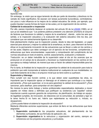 BOLETÍN 202 “Noticias al día para el análisis”
Recopiló Dr. Hilario Vélez Merino 9/octubre/2021
Aprende más
Sin embargo, la visión que se sigue teniendo de ella por parte de docentes y directivos no ha
variado de modo significativo. Se asocian con tareas puramente burocráticas, controladoras,
con poca o nula influencia en la mejora de la calidad educativa. Se olvida, por ejemplo, que
puede impulsar nuevas formas de hacer en las aulas y en la organización de los centros.
Calidad de la educación e inspección
Por ello, parece importante destacar el contenido del artículo 55 de la LOGSE (1990), en el
que ya se establecía que: “Los poderes públicos prestarán una atención prioritaria al conjunto
de factores que favorecen la calidad y mejora de la enseñanza”, citando , entre los seis que
señala, a la inspección educativa y la evaluación del sistema educativo. Cito los dos, por
considerar que van estrechamente ligados en su desarrollo.
Este planteamiento implica que la inspección poseía, desde la idea del legislador, un papel
esencial para alcanzar y mejorar la calidad de la enseñanza, es decir, para intervenir de forma
eficaz en la permanente innovación de las actuaciones que se llevan a cabo en los centros y
en las aulas. Objetivo que debe conseguir con el ejercicio de las funciones, competencias y
atribuciones que tiene encomendadas: supervisión y comprobación del cumplimiento de las
normas educativas en todo el sistema, control, asesoramiento, evaluación y mediación.
Traducción: es un deber ineludible de la supervisión estar al día en los avances que se
produzcan en el campo de la educación y favorecer su implementación en los centros en los
que ejerza su trabajo habitual, de manera que sea un factor de calidad imprescindible para los
mismos.
Por lo tanto, la finalidad de la inspección es garantizar la calidad de la educación para toda la
población que esté incorporada al sistema institucional en cualquiera de sus modalidades. Lo
cual dista bastante de la idea o el prejuicio inicial que se tiene sobre su quehacer.
Supervisión y liderazgo
Para cumplir con esa función central, a la que deben estar supeditadas las otras, es
importante que la inspección ejerza un liderazgo en el sistema que contribuye a su mejora
permanente. ¿Para qué supervisar, si no es para garantizar la calidad de la educación? ¿Para
sancionar, para clasificar, para comprobar sin otro objetivo?
No merece la pena tanto trabajo y tantos profesionales especializados dedicados a mover
papeles sin metas claras y definidas que justifiquen su existencia. Los "papeles" cobran
importancia cuando suponen garantía de compromiso, de planificación, de trabajo en equipo,
de legalidad cumplida, de innovación, de relaciones con la comunidad, de seriedad y rigor en
la tarea hecha. Si no fuera así, habría que replantearse su reducción o, incluso, su
desaparición.
¿Cómo puede liderar el sistema la inspección de educación?
Mediante diferentes acciones supervisoras, que entran de lleno en las atribuciones que tiene
asignadas:
1. Supervisión curricular de los proyectos educativos, del planteamiento de los
elementos curriculares, de sus fórmulas de aplicación, etc.
2. Supervisión organizativa de la estructura y organización del centro, siempre en
coherencia con los proyectos educativos y curriculares.
 