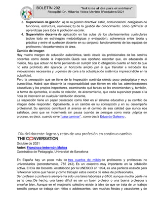 BOLETÍN 202 “Noticias al día para el análisis”
Recopiló Dr. Hilario Vélez Merino 9/octubre/2021
3. Supervisión de gestión: a) de la gestión directiva: estilo, comunicación, delegación de
funciones, estructura, reuniones; b) de la gestión del conocimiento: cómo optimizar el
aprendizaje para toda la población escolar.
4. Supervisión docente de aplicación en las aulas de los planteamientos curriculares
(sobre todo en estrategias metodológicas y evaluación), coherencia entre teoría y
práctica y entre el quehacer docente en su conjunto: funcionamiento de los equipos de
profesores / departamentos de área.
Cambio de imagen
Hay mucho margen de actuación autonómica, tanto desde los profesionales de los centros
docentes como desde la inspección. Quizá sea oportuno recordar que, en educación al
menos, hay que actuar no tanto pensando en cumplir con lo obligatorio cuanto en todo lo que
no está prohibido. Ahí aparece un horizonte amplio por el que transitar e introducir las
innovaciones necesarias y urgentes de cara a la actualización sistémica imprescindible en la
actualidad.
Pero la percepción que se tiene de la Inspección continúa siendo poco pedagógica y muy
burocrática. Habrá que discernir la responsabilidad que tienen en ello las administraciones
educativas y los propios inspectores, examinando qué tareas se les encomiendan y, también,
la forma de ejercerlas, el estilo de relación, de acercamiento, que cada supervisor posee a la
hora de intervenir en cualquier institución docente.
La inspección tiene un papel destacado como líder en el sistema educativo y su cambio de
imagen debe responder, lógicamente, a un cambio en su concepción y en su desempeño
profesional. Su ejercicio contribuirá al avance en el camino de esa calidad que nunca nos
satisface, pero que se incrementa sin pausa cuando se persigue como meta utópica en
proceso, es decir, cuando sirve “para caminar” , como decía Eduardo Galeano .
Día del docente: logros y retos de una profesión en continuo cambio
Octubre de 2021
Autor: Francisco Imbernón Muñoz
Catedrático de Pedagogía, Universitat de Barcelona
En España hay un poco más de tres cuartos de millón de profesores y profesoras no
universitarios (concretamente, 755 242). Es un colectivo muy importante en la población
activa. El Día del Docente, establecido por la UNESCO en 1994, es una perfecta ocasión para
reflexionar sobre qué hacen y cómo trabajan estos cientos de miles de profesionales.
Ser profesor o profesora siempre ha sido una tarea laboriosa y difícil, aunque mucha gente no
se lo crea. De hecho, una tarea difícil es ser un buen profesor o una buena profesora y
enseñar bien. Aunque en el imaginario colectivo existe la idea de que se trata de un trabajo
sencillo porque se trabaja con niños o adolescentes, con muchas fiestas y vacaciones y de
 