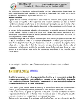 BOLETÍN 202 “Noticias al día para el análisis”
Recopiló Dr. Hilario Vélez Merino 9/octubre/2021
una intensificación del trabajo educativo (trabajar mucho y hacer muchas cosas mal) y una
cierta desprofesionalización originada por una falta de delimitación clara de las funciones del
profesorado, agravado por la pandemia de COVID-19.
Mejoras laborales
A pesar de que hacer de profesor no ha sido nunca una profesión bien pagada, durante el
siglo pasado en España se fue superando esta situación lastimosa que traía a malvivir
económicamente (oa complementa la alimentación con los regalos de los discípulos). Pero
estas conquistas han sido ganadas a pulso: buscados, huelgas, asociaciones, sindicados, etc.
.
Al margen de las cuestiones salariales, el profesorado ha obtenido siempre el respeto de
muchos padres y madres queban una ayuda o un consejo. Ser maestro siempre ha sido,
socialmente, una profesión digna de respeto por la sociedad, aunque no tanto, es posible, por
los que gobiernan y hacen las leyes.
Estamos en el siglo XXI. Son tiempos diferentes para la educación y la profesión docente. Hoy
en día, la educación se centra en el desarrollo de habilidades analíticas y de comprensión, en
la resolución de problemas reales, en el desarrollo personal, en el fomento de un pensamiento
crítico, etc .; y deja más de lado la instrucción en conocimientos. La relación entre el
profesorado y el alumnado también ha cambiado, ahora el alumnado deja de ser un mero
receptor y se convierte en parte activa del proceso de aprendizaje. Y eso necesita apoyo,
mucho apoyo.
8 estrategias científicas para fomentar el pensamiento crítico en clase
04/08/2021
Es difícil argumentar contra la argumentación científica y el pensamiento crítico. Sin
embargo, como cualidades y mentalidades, a menudo son las más difíciles de enseñar
a los estudiantes. El propio Einstein dijo: “La educación no es el aprendizaje de hechos,
sino el entrenamiento de la mente para pensar”.
¿Pero cómo? ¿Qué pueden hacer la ciencia y el pensamiento crítico por los estudiantes?
además, ¿Qué pueden aprender los profesores de estos enfoques y llevarlos a sus aulas?
Fuera de la ciencia, la gente se apresura a etiquetar a quienes cuestionan las teorías
aceptadas actualmente como contrarios, trolls y charlatanes. Esto se debe, en parte, a que las
personas a veces no son conscientes de cómo avanza la ciencia.
Curiosamente, las revistas de enseñanza profesional señalan que un mito común que los
 