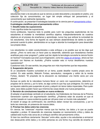 BOLETÍN 202 “Noticias al día para el análisis”
Recopiló Dr. Hilario Vélez Merino 9/octubre/2021
estudiantes traen a la escuela es que la ciencia ya está descubierta y esculpida en piedra, una
colección fija de conocimientos, en lugar del simple enfoque del pensamiento y el
conocimiento que realmente representa.
A continuación, se presentan 8 estrategias basadas en la ciencia para el pensamiento crítico.
8 estrategias científicas para el pensamiento crítico
1. Desafíe todas las suposiciones
Y eso significa todas las suposiciones.
Como profesores, hacemos todo lo posible para nutrir las preguntas exploratorias de los
estudiantes al modelar la mentalidad científica objetiva. Independientemente de nuestros
objetivos en el proceso de enseñanza y aprendizaje, nunca hay que sofocar la curiosidad de
los estudiantes. Una forma de lograrlo es casi siempre absteniéndose de darles la opinión
personal cuando lo piden, alentándolos en su lugar a abordar la investigación para desarrollar
sus propias ideas.
Los estudiantes no están acostumbrados a este enfoque y es posible que se les diga qué
pensar. ¿Pero no sería eso un favor para su desarrollo, sabiendo que necesitamos mentes
analíticas para crear progreso? ¿saber qué tan rápido la tecnología convierte la ciencia ficción
en hechos? Conceptos que eran pura imaginación, como los viajes en el tiempo, ahora se han
simulado con fotones en Australia. ¿Podría suceder esto si nunca desafiamos nuestras
suposiciones?
Cuestionar todo. En ese sentido, las preguntas son más importantes que las respuestas.
2. Suspensión del juicio
Si un estudiante muestra curiosidad en un tema, puede desafiar nuestra propia zona de
confort. En este sentido, Malcolm Forbes, aeronáutico, navegante y editor de la revista
Forbes, declaró: “El propósito de la educación es reemplazar una mente vacía por una
abierta”.
Aunque es parte de la naturaleza humana llenar un vacío con suposiciones, detendría el
progreso de la ciencia y, por lo tanto, es algo contra lo que hay que protegerse. Es cierto que
se requiere valentía para suspender el juicio y adquirir sin temor datos imparciales. Pero quién
sabe, esos datos pueden hacer que miremos las cosas desde una nueva perspectiva.
3. Revisión de conclusiones basadas en nueva evidencia
Al adoptar el aprendizaje centrado en el estudiante, los Estándares de Ciencias de la Próxima
Generación cuentan con argumentación científica. ¿Podemos estar de acuerdo en que el
cambio basado en nueva evidencia puede ser útil para crear un mundo más saludable?
Al resistir el sesgo de confirmación, los científicos deben revisar las conclusiones, y por lo
tanto las creencias, en presencia de nuevos datos.
4. Priorizar los datos sobre las creencias
En ciencia, las “creencias” importan menos que los hechos, los datos y lo que se puede
respaldar y probar. El desarrollo de creencias basadas en razonamiento crítico y datos de
calidad está mucho más cerca de un enfoque científico del pensamiento crítico.
Si bien los científicos ciertamente “discuten” entre ellos, ayudar a los estudiantes a enmarcar
ese desacuerdo entre datos y no entre personas es una forma muy sencilla de enseñar el
 