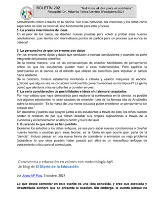 BOLETÍN 202 “Noticias al día para el análisis”
Recopiló Dr. Hilario Vélez Merino 9/octubre/2021
pensamiento crítico a través de la ciencia. Ver a las personas, las creencias y los datos como
separados no solo es racional, sino fundamental para este proceso.
5. La prueba interminable de ideas
En el peor de los casos, se diseñan nuevas pruebas para volver a probar esas nuevas
conclusiones. ¡Las teorías son maravillosos puntos de partida para un proceso que nunca se
detiene!
6. La perspectiva de que los errores son datos
Ver los errores como datos y datos que conducen a nuevas conclusiones y avances es parte
integrante del proceso científico.
De la misma manera, una de las consecuencias de enseñar habilidades de pensamiento
crítico es que los estudiantes pueden traer a casa malentendidos. Pero explorar la
controversia en la ciencia es el método que utilizan los científicos para impulsar el campo
hacia adelante.
De lo contrario, todavía estaríamos montando a caballo y usando máquinas de escribir.
¿Sabías que alguna vez se consideró controvertido poner borradores en los lápices? La gente
pensó que alentaría a los estudiantes a cometer errores.
7. La seria consideración de posibilidades e ideas sin (siempre) aceptarlas
Por muy valioso que haya demostrado para explorar la controversia en la ciencia, es posible
que algunos estudiantes no sean capaces de entender (una de) la famosa cita de Aristóteles
sobre la educación: “Es la marca de una mente educada poder entretener un pensamiento sin
aceptar eso.”
Sin maestros y padres que apoyen juntos a los estudiantes a través de esto, los niños pueden
perder el contexto de por qué deben desafiar sus propias suposiciones a través de la
evidencia y el razonamiento analítico dentro y fuera del aula.
8. Buscando lo que otros se han perdido
Examinar los estudios y los datos antiguos, ya sea para sacar nuevas conclusiones o diseñar
nuevas teorías y pruebas para esas teorías, es la forma en que ocurre gran parte de la
“ciencia”. Incluso pensar en una nueva forma de considerar o enmarcar un viejo problema
(considerar lo que otros pueden haber pasado por alto) es un maravilloso enfoque de
pensamiento crítico para el aprendizaje.
Convivencia y educación en valores con metodología ApS
por Josep Mª Puig. 5 octubre, 2021
Lo que deseo comentar en este escrito es una idea conocida, y creo que aceptada y
desarrollada siempre que se presenta la ocasión. Sin embargo, la cuento porque no
 