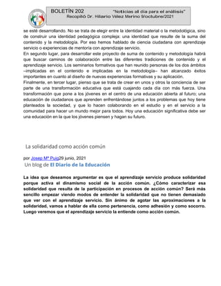 BOLETÍN 202 “Noticias al día para el análisis”
Recopiló Dr. Hilario Vélez Merino 9/octubre/2021
se esté desarrollando. No se trata de elegir entre la identidad material o la metodológica, sino
de construir una identidad pedagógica compleja: una identidad que resulte de la suma del
contenido y la metodología. Por eso hemos hablado de ciencia ciudadana con aprendizaje
servicio o experiencias de mentoría con aprendizaje servicio.
En segundo lugar, para desarrollar este proyecto de suma de contenido y metodología habrá
que buscar caminos de colaboración entre las diferentes tradiciones de contenido y el
aprendizaje servicio. Los seminarios formativos que han reunido personas de los dos ámbitos
–implicadas en el contenido e implicadas en la metodología– han alcanzado éxitos
importantes en cuanto al diseño de nuevas experiencias formativas y su aplicación.
Finalmente, en tercer lugar, pienso que se trata de crear en unos y otros la conciencia de ser
parte de una transformación educativa que está cuajando cada día con más fuerza. Una
transformación que pone a los jóvenes en el centro de una educación abierta al futuro; una
educación de ciudadanos que aprenden enfrentándose juntos a los problemas que hoy tiene
planteados la sociedad, y que lo hacen colaborando en el estudio y en el servicio a la
comunidad para hacer un mundo mejor para todos. Hoy una educación significativa debe ser
una educación en la que los jóvenes piensen y hagan su futuro.
La solidaridad como acción común
por Josep Mª Puig29 junio, 2021
La idea que deseamos argumentar es que el aprendizaje servicio produce solidaridad
porque activa el dinamismo social de la acción común. ¿Cómo caracterizar esa
solidaridad que resulta de la participación en procesos de acción común? Será más
sencillo empezar viendo modos de entender la solidaridad que no tienen demasiado
que ver con el aprendizaje servicio. Sin ánimo de agotar las aproximaciones a la
solidaridad, vamos a hablar de ella como pertenencia, como adhesión y como socorro.
Luego veremos que el aprendizaje servicio la entiende como acción común.
 