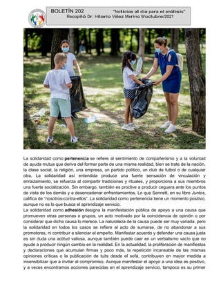 BOLETÍN 202 “Noticias al día para el análisis”
Recopiló Dr. Hilario Vélez Merino 9/octubre/2021
La solidaridad como pertenencia se refiere al sentimiento de compañerismo y a la voluntad
de ayuda mutua que deriva del formar parte de una misma realidad, bien se trate de la nación,
la clase social, la religión, una empresa, un partido político, un club de futbol o de cualquier
otra. La solidaridad así entendida produce una fuerte sensación de vinculación y
enraizamiento, se refuerza al compartir tradiciones y rituales, y proporciona a sus miembros
una fuerte socialización. Sin embargo, también es proclive a producir ceguera ante los puntos
de vista de los demás y a desencadenar enfrentamientos. Lo que Sennett, en su libro Juntos,
califica de “nosotros-contra-ellos”. La solidaridad como pertenencia tiene un momento positivo,
aunque no es lo que busca el aprendizaje servicio.
La solidaridad como adhesión designa la manifestación pública de apoyo a una causa que
promueven otras personas o grupos, un acto motivado por la coincidencia de opinión o por
considerar que dicha causa lo merece. La naturaleza de la causa puede ser muy variada, pero
la solidaridad en todos los casos se refiere al acto de sumarse, de no abandonar a sus
promotores, ni contribuir a silenciar el empeño. Manifestar acuerdo y defender una causa justa
es sin duda una actitud valiosa, aunque también puede caer en un verbalismo vacío que no
ayude a producir ningún cambio en la realidad. En la actualidad, la proliferación de manifiestos
y declaraciones que acumulan firmas y poco más, la repetición incansable de las mismas
opiniones críticas o la publicación de tuits desde el sofá, contribuyen en mayor medida a
insensibilizar que a invitar al compromiso. Aunque manifestar el apoyo a una idea es positivo,
y a veces encontramos acciones parecidas en el aprendizaje servicio, tampoco es su primer
 