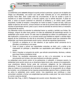 BOLETÍN 202 “Noticias al día para el análisis”
Recopiló Dr. Hilario Vélez Merino 9/octubre/2021
objetivo.
La solidaridad como socorro designa la ayuda puntual a personas o grupos con el objetivo de
mitigar sus dificultades, una acción que suele estar motivada por un vivo sentimiento de
empatía hacia ellas. Sean cuales sean las circunstancias, el acto de auxiliar a quien lo
necesita es un deber humanitario, a menudo urgente, que no admite discusión. A pesar de
todo, a veces el socorro ocasional no soluciona el problema y, en ciertos casos, puede
enquistarlo, humillar al receptor y tranquilizar sin motivo al dador. A pesar de todo, nada que
objetar al ejercicio del socorro, aunque tampoco se trata de la primera idea de solidaridad que
impulsa el aprendizaje servicio, pese a que a veces la actividad de servicio tiene un necesario
componente de socorro.
Los diferentes modos de entender la solidaridad tienen su sentido y también sus límites. Sin
embargo, ninguno de ellos hace justicia a la idea de solidaridad del aprendizaje servicio: la
solidaridad como acción común. En este caso la solidaridad se refiere a la participación, con
alta implicación y compromiso, en un proceso social cuya finalidad es mejorar o cambiar algún
aspecto de las condiciones de vida de la comunidad. El proceso social que caracteriza esta
solidaridad, que hemos denominado acción común, articula las siguientes operaciones:
1. Convertir un problema en un reto colectivo, lo que supone tomar conciencia de la
dificultad y convertirla en una causa.
2. Crear un grupo y activar sus capacidades conjuntas; es decir, unir y cuidar a los
interesados en participar y desarrollar sus capacidades para deliberar y trabajar en
equipo.
3. Idear e impulsar un proyecto de acción, que articule conocimientos, técnicas y valores
para hacer frente al problema inicial.
4. Ofrecer los resultados alcanzados como un don a la comunidad, no se busca
remuneración por la tarea, sino que el esfuerzo es altruista y gratuito.
La solidaridad como acción común no es pertenencia, ni adhesión, ni tampoco socorro, la
solidaridad como acción común es un dinamismo básico de la vida, cercano a la cooperación,
cuya enseñanza debería formar parte del currículum obligatorio de las instituciones
educativas. Y eso es precisamente lo que propone el aprendizaje servicio. Cuando un grupo
clase se implica en la promoción de la donación de sangre, en la recuperación de un refugio
de montaña, o en el bienestar de los mayores proponiéndoles ejercicio físico y contacto social,
se activa la solidaridad como acción común. Una experiencia que contribuye a crear
comunidad y también a formar una subjetividad que permita a cada joven “ser uno/a mismo/a
en común y para los demás”.
Para leer más: Puig, J. (2021): Pedagogía de la acción común. Barcelona, Graó.
 