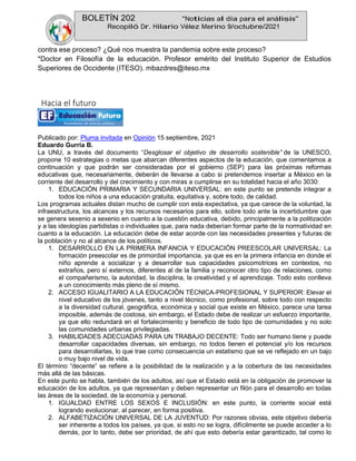 BOLETÍN 202 “Noticias al día para el análisis”
Recopiló Dr. Hilario Vélez Merino 9/octubre/2021
contra ese proceso? ¿Qué nos muestra la pandemia sobre este proceso?
*Doctor en Filosofía de la educación. Profesor emérito del Instituto Superior de Estudios
Superiores de Occidente (ITESO). mbazdres@iteso.mx
Hacia el futuro
Publicado por: Pluma invitada en Opinión 15 septiembre, 2021
Eduardo Gurría B.
La UNU, a través del documento “Desglosar el objetivo de desarrollo sostenible” de la UNESCO,
propone 10 estrategias o metas que abarcan diferentes aspectos de la educación, que comentamos a
continuación y que podrán ser consideradas por el gobierno (SEP) para las próximas reformas
educativas que, necesariamente, deberán de llevarse a cabo si pretendemos insertar a México en la
corriente del desarrollo y del crecimiento y con miras a cumplirse en su totalidad hacia el año 3030:
1. EDUCACIÓN PRIMARIA Y SECUNDARIA UNIVERSAL: en este punto se pretende integrar a
todos los niños a una educación gratuita, equitativa y, sobre todo, de calidad.
Los programas actuales distan mucho de cumplir con esta expectativa, ya que carece de la voluntad, la
infraestructura, los alcances y los recursos necesarios para ello, sobre todo ante la incertidumbre que
se genera sexenio a sexenio en cuanto a la cuestión educativa, debido, principalmente a la politización
y a las ideologías partidistas o individuales que, para nada deberían formar parte de la normatividad en
cuanto a la educación. La educación debe de estar acorde con las necesidades presentes y futuras de
la población y no al alcance de los políticos.
1. DESARROLLO EN LA PRIMERA INFANCIA Y EDUCACIÓN PREESCOLAR UNIVERSAL: La
formación preescolar es de primordial importancia, ya que es en la primera infancia en donde el
niño aprende a socializar y a desarrollar sus capacidades psicomotrices en contextos, no
extraños, pero sí externos, diferentes al de la familia y reconocer otro tipo de relaciones, como
el compañerismo, la autoridad, la disciplina, la creatividad y el aprendizaje. Todo esto conlleva
a un conocimiento más pleno de sí mismo.
2. ACCESO IGUALITARIO A LA EDUCACIÓN TÉCNICA-PROFESIONAL Y SUPERIOR: Elevar el
nivel educativo de los jóvenes, tanto a nivel técnico, como profesional, sobre todo con respecto
a la diversidad cultural, geográfica, económica y social que existe en México, parece una tarea
imposible, además de costosa, sin embargo, el Estado debe de realizar un esfuerzo importante,
ya que ello redundará en el fortalecimiento y beneficio de todo tipo de comunidades y no solo
las comunidades urbanas privilegiadas.
3. HABILIDADES ADECUADAS PARA UN TRABAJO DECENTE: Todo ser humano tiene y puede
desarrollar capacidades diversas, sin embargo, no todos tienen el potencial y/o los recursos
para desarrollarlas, lo que trae como consecuencia un estatismo que se ve reflejado en un bajo
o muy bajo nivel de vida.
El término “decente” se refiere a la posibilidad de la realización y a la cobertura de las necesidades
más allá de las básicas.
En este punto se habla, también de los adultos, así que el Estado está en la obligación de promover la
educación de los adultos, ya que representan y deben representar un filón para el desarrollo en todas
las áreas de la sociedad, de la economía y personal.
1. IGUALDAD ENTRE LOS SEXOS E INCLUSIÓN: en este punto, la corriente social está
logrando evolucionar, al parecer, en forma positiva.
2. ALFABETIZACIÓN UNIVERSAL DE LA JUVENTUD: Por razones obvias, este objetivo debería
ser inherente a todos los países, ya que, si esto no se logra, difícilmente se puede acceder a lo
demás, por lo tanto, debe ser prioridad, de ahí que esto debería estar garantizado, tal como lo
 