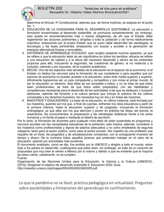 BOLETÍN 202 “Noticias al día para el análisis”
Recopiló Dr. Hilario Vélez Merino 9/octubre/2021
determina el Artículo 3º Constitucional, además que, de forma implícita, se estipula en el punto
No. 1.
3. EDUCACIÓN DE LA CIUDADANÍA PARA EL DESARROLLO SOSTENIBLE: La educación y
formación encaminadas al desarrollo sostenible, se promueve constantemente, sin embargo,
esto queda en recomendaciones más o menos obligatorias, de ahí que el Estado debe
reglamentar las acciones pertinentes y dirigidas a toda la población y de forma relativamente
coercitiva, empezando por el propio Estado que es quien debe desarrollar las estrategias, la
tecnología y las leyes pertinentes, empezando con buscar y acceder a la generación de
energías alternativas limpias y renovables.
4. ENTORNOS DE APRENDIZAJE EFICACES: este renglón presenta muchos aspectos, ya que
se refiere a que la educación debe de ser significativa en todos los sentidos; eficacia se refiere
a una educación de calidad y a la altura del necesario desarrollo y dentro de los ambientes
propicios para ello, incluyendo la seguridad, las cuestiones de género, la no violencia y la
inclusión, además y por supuesto, de la cuestión académica.
5. BECAS: Uno de los aspectos más sensibles de la educación es el aspecto de la economía; si el
Estado no dedica los recursos para la formación de sus ciudadanos o para aquellos que por
razones de economía no pueden acceder a la educación, sobre todo media superior y superior,
difícilmente lograremos ser un país competente y competitivo y con miras al primer mundo. Al
ser la educación un derecho, ésta debe de ser accesible a todos, y no se trata de que todos
sean profesionistas, se trata de que todos estén preparados, con las habilidades y
competencias necesarias para el desarrollo de las actividades a las que se dediquen o busquen
dedicarse, además del fomento a la cultura general que incluye la práctica de los valores
universales y los derechos humanos, tan necesaria hoy en día y en todas las naciones.
6. MAESTROS Y EDUCADORES: La base de la educación, en última instancia, está formada por
los maestros, quienes son los que, a final de cuentas, enfrentan los retos educativos a partir de
la primera infancia, hasta la educación superior y de posgrado, incluyendo la formación
andragógica, ya que ellos son los que aterrizan y ponen en práctica las ideas, las teorías, la
experiencia, los conocimientos, la preparación y las estrategias didácticas frente a los seres
humanos y no frente al papel o mediante el diseño de escritorio.
Por lo tanto, la formación de docentes para cualquier nivel debe de estar sustentada en programas y
recursos acordes con las necesidades educativas de la población; esto implica, además, considerar a
los maestros como profesionistas y dignos de salarios adecuados y no como empleados de segunda
categoría, tanto para el sector público, como para el sector privado. Ser maestro es una profesión que
requiere de un título, de posgrados y de actualizaciones constantes, con la consiguiente inversión de
tiempo y dinero. De lo contrario todos aquellos jóvenes que pretendan trabajar en el rubro de la
educación, optarán por actividades más lucrativas.
El documento analizado, como se dijo, fue emitido por la UNESCO y dirigido a todo el mundo, sobre
todo a los países en desarrollo, cualesquiera que estos sean, sin embargo, se trata de un conjunto de
propuestas que muy bien le vienen a México por lo mismo y debido a que es evidente que la mayoría
de estos rubros, cabalmente, no se cumplen.
Fuente:
Organización de las Naciones Unidas para la Educación, la Ciencia y la Cultura (UNESCO),
(2016), Desglosar el objetivo de desarrollo sostenible 4, Educación 2030. Guía.
http://unesdoc.unesco.org/images/0024/002463/246300S.pdf
Lo que la pandemia no se llevó: práctica pedagógica en virtualidad. Preguntas
sobre posibilidades y limitaciones del aprendizaje en confinamiento.
 