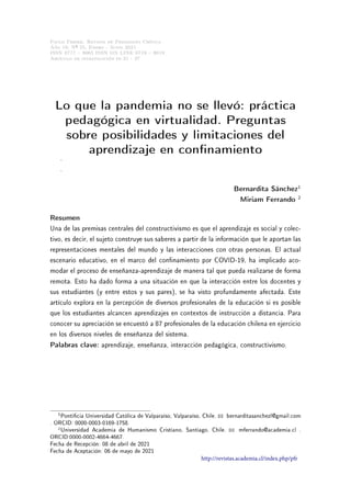 Paulo Freire. Revista de Pedagogía Crítica
Año 19, Nº 25, Enero - Junio 2021
ISSN 0717  9065 ISSN ON LINE 0719  8019
Artículo de investigación pp.21 - 37
Lo que la pandemia no se llevó: práctica
pedagógica en virtualidad. Preguntas
sobre posibilidades y limitaciones del
aprendizaje en connamiento
.
.
Bernardita Sánchez1
Miriam Ferrando 2
Resumen
Una de las premisas centrales del constructivismo es que el aprendizaje es social y colec-
tivo, es decir, el sujeto construye sus saberes a partir de la información que le aportan las
representaciones mentales del mundo y las interacciones con otras personas. El actual
escenario educativo, en el marco del connamiento por COVID-19, ha implicado aco-
modar el proceso de enseñanza-aprendizaje de manera tal que pueda realizarse de forma
remota. Esto ha dado forma a una situación en que la interacción entre los docentes y
sus estudiantes (y entre estos y sus pares), se ha visto profundamente afectada. Este
artículo explora en la percepción de diversos profesionales de la educación si es posible
que los estudiantes alcancen aprendizajes en contextos de instrucción a distancia. Para
conocer su apreciación se encuestó a 87 profesionales de la educación chilena en ejercicio
en los diversos niveles de enseñanza del sistema.
Palabras clave: aprendizaje, enseñanza, interacción pedagógica, constructivismo.
1Ponticia Universidad Católica de Valparaíso, Valparaíso, Chile. B bernarditasanchezl@gmail.com
. ORCID: 0000-0003-0169-1758.
2Universidad Academia de Humanismo Cristiano, Santiago, Chile. B mferrando@academia.cl .
ORCID:0000-0002-4664-4667.
Fecha de Recepción: 08 de abril de 2021
Fecha de Aceptación: 06 de mayo de 2021
http://revistas.academia.cl/index.php/pfr
 