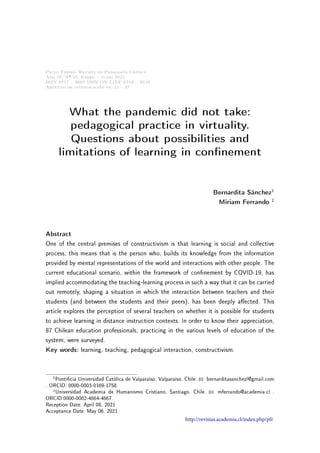 Paulo Freire. Revista de Pedagogía Crítica
Año 19, Nº 25, Enero  Junio 2021
ISSN 0717  9065 ISSN ON LINE 0719  8019
Artículo de investigación pp. 21 - 37
What the pandemic did not take:
pedagogical practice in virtuality.
Questions about possibilities and
limitations of learning in connement
Bernardita Sánchez1
Miriam Ferrando 2
Abstract
One of the central premises of constructivism is that learning is social and collective
process, this means that is the person who, builds its knowledge from the information
provided by mental representations of the world and interactions with other people. The
current educational scenario, within the framework of connement by COVID-19, has
implied accommodating the teaching-learning process in such a way that it can be carried
out remotely, shaping a situation in which the interaction between teachers and their
students (and between the students and their peers), has been deeply aected. This
article explores the perception of several teachers on whether it is possible for students
to achieve learning in distance instruction contexts. In order to know their appreciation,
87 Chilean education professionals, practicing in the various levels of education of the
system, were surveyed.
Key words: learning, teaching, pedagogical interaction, constructivism.
1Ponticia Universidad Católica de Valparaíso, Valparaíso, Chile. B bernarditasanchezl@gmail.com
. ORCID: 0000-0003-0169-1758.
2Universidad Academia de Humanismo Cristiano, Santiago, Chile. B mferrando@academia.cl .
ORCID:0000-0002-4664-4667.
Reception Date: April 08, 2021
Acceptance Date: May 06, 2021
http://revistas.academia.cl/index.php/pfr
 