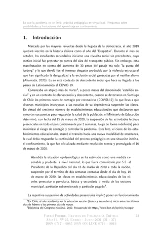 Lo que la pandemia no se llevó: práctica pedagógica en virtualidad. Preguntas sobre
posibilidades y limitaciones del aprendizaje en connamiento
1. Introducción
Marcado por las mayores revueltas desde la llegada de la democracia, el año 2019
quedará inscrito en la historia chilena como el año del Despertar. Durante el mes de
octubre, los estudiantes secundarios iniciaron una revuelta social sin precedentes, cuyo
motivo inicial fue protestar en contra del alza del transporte público. Sin embargo, esta
manifestación en contra del aumento de 30 pesos del pasaje era solo la punta del
iceberg y lo que develó fue el inmenso desgaste producido por la violencia estructural
que han signicado la desigualdad y la exclusión social generadas por el neoliberalismo
(Ahumada, 2020). Es en este contexto de descontento social que hace su llegada a los
países de Latinoamérica el COVID-19.
Comenzaba un atípico mes de marzo
3
, a pocos meses del denominado estallido so-
cial y en un contexto de efervescencia y descontento, cuando se detectaron en Santiago
de Chile los primeros casos de contagio por coronavirus (COVID-19), lo que llevó a que
diversos municipios instruyeran a las escuelas de su dependencia suspender las clases.
En virtud del creciente número de establecimientos educacionales que declararon que
cerrarían sus puertas para resguardar la salud de la población, el Ministerio de Educación
determinó, con fecha del 15 de marzo de 2020, la suspensión de las actividades lectivas
presenciales en todo el país (inicialmente por 2 semanas, luego de forma indenida) para
minimizar el riesgo de contagio y controlar la pandemia. Este hito, el cierre de los esta-
blecimientos educacionales, marcó el tránsito hacia una nueva modalidad de enseñanza,
la cual debía resguardar la continuidad del proceso pedagógico en una situación inédita,
el connamiento, la que fue ocializada mediante resolución exenta y promulgada el 16
de marzo de 2020:
Atendida la situación epidemiológica se ha estimado como una medida ra-
zonable y prudente, a nivel nacional, lo que fuera comunicado por S.E. el
Presidente de la República del día 15 de marzo de 2020 a toda la nación,
suspender por el término de dos semanas contadas desde el día de hoy, 16
de marzo de 2020, las clases en establecimientos educacionales de los ni-
veles preescolar o parvularia, básica y secundaria o media de los sectores
municipal, particular subvencionado y particular pagado
4
.
La repentina suspensión de actividades presenciales implicó poner en funcionamiento
3En Chile, el año académico en la educación escolar (básica y secundaria) inicia entre los últimos
días de febrero y los primeros días de marzo.
4Biblioteca del Congreso Nacional, 2020. Recuperado de https://www.bcn.cl/leychile/navegar
Paulo Freire. Revista de Pedagogía Crítica
Año 19, Nº 25, Enero  Junio 2021 (21 - 37)
ISSN 0717  9065 ISSN ON LINE 0719  8019
23
 