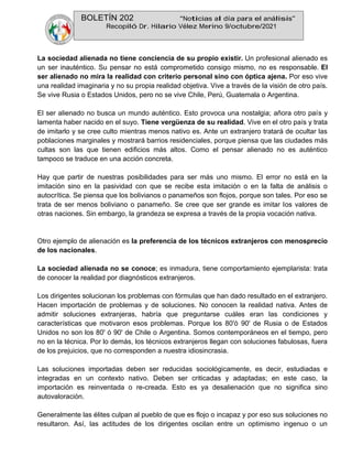 BOLETÍN 202 “Noticias al día para el análisis”
Recopiló Dr. Hilario Vélez Merino 9/octubre/2021
La sociedad alienada no tiene conciencia de su propio existir. Un profesional alienado es
un ser inauténtico. Su pensar no está comprometido consigo mismo, no es responsable. El
ser alienado no mira la realidad con criterio personal sino con óptica ajena. Por eso vive
una realidad imaginaria y no su propia realidad objetiva. Vive a través de la visión de otro país.
Se vive Rusia o Estados Unidos, pero no se vive Chile, Perú, Guatemala o Argentina.
El ser alienado no busca un mundo auténtico. Esto provoca una nostalgia; añora otro país y
lamenta haber nacido en el suyo. Tiene vergüenza de su realidad. Vive en el otro país y trata
de imitarlo y se cree culto mientras menos nativo es. Ante un extranjero tratará de ocultar las
poblaciones marginales y mostrará barrios residenciales, porque piensa que las ciudades más
cultas son las que tienen edificios más altos. Como el pensar alienado no es auténtico
tampoco se traduce en una acción concreta.
Hay que partir de nuestras posibilidades para ser más uno mismo. El error no está en la
imitación sino en la pasividad con que se recibe esta imitación o en la falta de análisis o
autocrítica. Se piensa que los bolivianos o panameños son flojos, porque son tales. Por eso se
trata de ser menos boliviano o panameño. Se cree que ser grande es imitar los valores de
otras naciones. Sin embargo, la grandeza se expresa a través de la propia vocación nativa.
Otro ejemplo de alienación es la preferencia de los técnicos extranjeros con menosprecio
de los nacionales.
La sociedad alienada no se conoce; es inmadura, tiene comportamiento ejemplarista: trata
de conocer la realidad por diagnósticos extranjeros.
Los dirigentes solucionan los problemas con fórmulas que han dado resultado en el extranjero.
Hacen importación de problemas y de soluciones. No conocen la realidad nativa. Antes de
admitir soluciones extranjeras, habría que preguntarse cuáles eran las condiciones y
características que motivaron esos problemas. Porque los 80'ó 90' de Rusia o de Estados
Unidos no son los 80' ó 90' de Chile o Argentina. Somos contemporáneos en el tiempo, pero
no en la técnica. Por lo demás, los técnicos extranjeros llegan con soluciones fabulosas, fuera
de los prejuicios, que no corresponden a nuestra idiosincrasia.
Las soluciones importadas deben ser reducidas sociológicamente, es decir, estudiadas e
integradas en un contexto nativo. Deben ser criticadas y adaptadas; en este caso, la
importación es reinventada o re-creada. Esto es ya desalienación que no significa sino
autovaloración.
Generalmente las élites culpan al pueblo de que es flojo o incapaz y por eso sus soluciones no
resultaron. Así, las actitudes de los dirigentes oscilan entre un optimismo ingenuo o un
 