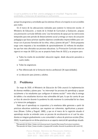 Lo que la pandemia no se llevó: práctica pedagógica en virtualidad. Preguntas sobre
posibilidades y limitaciones del aprendizaje en connamiento
porque los programas y actividades que los sistemas ofrecen a la mayoría no son accesibles
para todos.
En el marco de las adecuaciones realizadas para sostener la interacción escolar, el
Ministerio de Educación, a través de la Unidad de Currículum y Evaluación, propuso
una priorización curricular denida como una herramienta de apoyo por las restricciones
temporales para este periodo de distanciamiento social y entrega un marco de actuación
pedagógica que busca priorizar aquellos objetivos considerados imprescindibles para con-
tinuar con el proceso formativo de los niños, niñas y jóvenes del país
5
. Dicha propuesta
surge como respuesta a las necesidades de aproximadamente 3,5 millones de estudian-
tes que han visto afectados sus procesos educativos. La Priorización Curricular entró en
vigencia en mayo de 2020 (su uso se proyecta hasta nes de 2021) y se propone para:
Todos los niveles de escolaridad: educación regular, desde educación parvularia a
cuarto medio.
Todas las asignaturas.
Plan diferenciado de la formación técnico profesional (35 especialidades).
La educación para jóvenes y adultos.
2. Problema
En mayo de 2020, el Ministerio de Educación de Chile anunció la implementación
de diversas medidas y planes para: no interrumpir los procesos de aprendizaje y apoyar
socialmente a los estudiantes que conguran el sistema escolar
1
entre ellas la entrega
de tablets a los estudiantes técnicos más vulnerables del país, lo que da cuenta de que
un foco de atención durante la pandemia ha sido mantener la continuidad de las clases
y la interacción pedagógica.
Dado que el aprendizaje es cooperativo y la enseñanza debe generarse a partir de
prácticas educativas auténticas, que requieren ser coherentes, signicativas y proposi-
tivas (Brown, Collins y Duguid, 1989), y que en el marco de la cognición situada el
aprendizaje escolar se entiende como un proceso de enculturación en el cual los estu-
diantes se integran gradualmente a una comunidad o cultura de prácticas sociales (Díaz,
2003), la participación en dichas prácticas es un aspecto esencial del aprendizaje situado.
5Recuperado de https://www.curriculumnacional.cl/portal/Secciones/Curriculum-transitorio
1Recuperado de https://www.mineduc.cl/apoyos-del-mineduc-durante-la-pandemia-del-covid-19/.
Paulo Freire. Revista de Pedagogía Crítica
Año 19, Nº 25, Enero  Junio 2021 (21 - 37)
ISSN 0717  9065 ISSN ON LINE 0719  8019
25
 