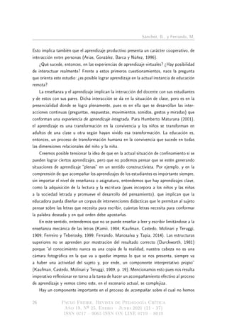 Sánchez, B., y Ferrando, M.
Esto implica también que el aprendizaje productivo presenta un carácter cooperativo, de
interacción entre personas (Arias, González, Barca y Núñez, 1996).
¾Qué sucede, entonces, en las experiencias de aprendizaje virtuales? ¾Hay posibilidad
de interactuar realmente? Frente a estos primeros cuestionamientos, nace la pregunta
que orienta este estudio: ¾es posible lograr aprendizaje en la actual instancia de educación
remota?
La enseñanza y el aprendizaje implican la interacción del docente con sus estudiantes
y de estos con sus pares. Dicha interacción se da en la situación de clase, pero es en la
presencialidad donde se logra plenamente, pues es en ella que se desarrollan las inter-
acciones continuas (preguntas, respuestas, movimientos, sonidos, gestos y miradas) que
conforman una experiencia de aprendizaje integrada. Para Humberto Maturana (2001),
el aprendizaje es una transformación en la convivencia y los niños se transforman en
adultos de una clase u otra según hayan vivido esa transformación. La educación es,
entonces, un proceso de transformación humana en la convivencia que sucede en todas
las dimensiones relacionales del niño y la niña.
Creemos posible tensionar la idea de que en la actual situación de connamiento sí se
pueden lograr ciertos aprendizajes, pero que no podemos pensar que se estén generando
situaciones de aprendizaje plenas en un sentido constructivista. Por ejemplo, y en la
comprensión de que acompañar los aprendizajes de los estudiantes es importante siempre,
sin importar el nivel de enseñanza o asignatura, entendemos que hay aprendizajes clave,
como la adquisición de la lectura y la escritura (pues incorpora a los niños y las niñas
a la sociedad letrada y promueve el desarrollo del pensamiento), que implican que la
educadora pueda diseñar un corpus de intervenciones didácticas que le permitan al sujeto
pensar sobre las letras que necesita para escribir, cuántas letras necesita para conformar
la palabra deseada y en qué orden debe apostarlas.
En este sentido, entendemos que no se puede enseñar a leer y escribir limitándose a la
enseñanza mecánica de las letras (Kamii, 1984; Kaufman, Castedo, Molinari y Teruggi,
1989; Ferreiro y Teberosky, 1999; Ferrando, Manosalva y Tapia, 2014). Las estructuras
superiores no se aprenden por mostración del resultado correcto (Durckworth, 1981)
porque el conocimiento nunca es una copia de la realidad, nuestra cabeza no es una
cámara fotográca en la que va a quedar impreso lo que se nos presenta, siempre va
a haber una actividad del sujeto y, por ende, un componente interpretativo propio
(Kaufman, Castedo, Molinari y Teruggi, 1989, p. 19). Mencionamos esto pues nos resulta
imperativo reexionar en torno a la tarea de hacer un acompañamiento efectivo al proceso
de aprendizaje y vemos cómo este, en el escenario actual, se complejiza.
Hay un componente importante en el proceso de acompañar sobre el cual no hemos
26 Paulo Freire. Revista de Pedagogía Crítica
Año 19, Nº 25, Enero  Junio 2021 (21 - 37)
ISSN 0717  9065 ISSN ON LINE 0719  8019
 