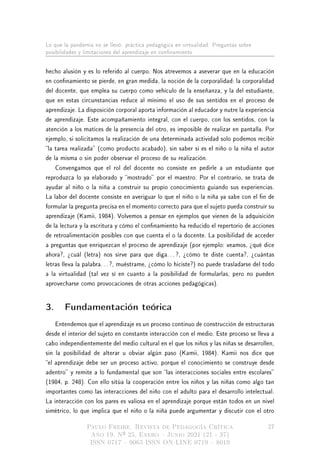 Lo que la pandemia no se llevó: práctica pedagógica en virtualidad. Preguntas sobre
posibilidades y limitaciones del aprendizaje en connamiento
hecho alusión y es lo referido al cuerpo. Nos atrevemos a aseverar que en la educación
en connamiento se pierde, en gran medida, la noción de la corporalidad: la corporalidad
del docente, que emplea su cuerpo como vehículo de la enseñanza, y la del estudiante,
que en estas circunstancias reduce al mínimo el uso de sus sentidos en el proceso de
aprendizaje. La disposición corporal aporta información al educador y nutre la experiencia
de aprendizaje. Este acompañamiento integral, con el cuerpo, con los sentidos, con la
atención a los matices de la presencia del otro, es imposible de realizar en pantalla. Por
ejemplo, si solicitamos la realización de una determinada actividad solo podemos recibir
la tarea realizada (como producto acabado), sin saber si es el niño o la niña el autor
de la misma o sin poder observar el proceso de su realización.
Convengamos que el rol del docente no consiste en pedirle a un estudiante que
reproduzca lo ya elaborado y mostrado por el maestro. Por el contrario, se trata de
ayudar al niño o la niña a construir su propio conocimiento guiando sus experiencias.
La labor del docente consiste en averiguar lo que el niño o la niña ya sabe con el n de
formular la pregunta precisa en el momento correcto para que el sujeto pueda construir su
aprendizaje (Kamii, 1984). Volvemos a pensar en ejemplos que vienen de la adquisición
de la lectura y la escritura y cómo el connamiento ha reducido el repertorio de acciones
de retroalimentación posibles con que cuenta el o la docente. La posibilidad de acceder
a preguntas que enriquezcan el proceso de aprendizaje (por ejemplo: veamos, ¾qué dice
ahora?, ¾cuál (letra) nos sirve para que diga. . . ?, ¾cómo te diste cuenta?, ¾cuántas
letras lleva la palabra. . . ?, muéstrame, ¾cómo lo hiciste?) no puede trasladarse del todo
a la virtualidad (tal vez sí en cuanto a la posibilidad de formularlas, pero no pueden
aprovecharse como provocaciones de otras acciones pedagógicas).
3. Fundamentación teórica
Entendemos que el aprendizaje es un proceso continuo de construcción de estructuras
desde el interior del sujeto en constante interacción con el medio. Este proceso se lleva a
cabo independientemente del medio cultural en el que los niños y las niñas se desarrollen,
sin la posibilidad de alterar u obviar algún paso (Kamii, 1984). Kamii nos dice que
el aprendizaje debe ser un proceso activo, porque el conocimiento se construye desde
adentro y remite a lo fundamental que son las interacciones sociales entre escolares
(1984, p. 248). Con ello sitúa la cooperación entre los niños y las niñas como algo tan
importantes como las interacciones del niño con el adulto para el desarrollo intelectual.
La interacción con los pares es valiosa en el aprendizaje porque están todos en un nivel
simétrico, lo que implica que el niño o la niña puede argumentar y discutir con el otro
Paulo Freire. Revista de Pedagogía Crítica
Año 19, Nº 25, Enero  Junio 2021 (21 - 37)
ISSN 0717  9065 ISSN ON LINE 0719  8019
27
 