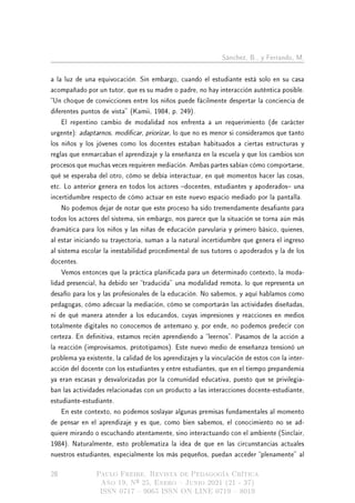 Sánchez, B., y Ferrando, M.
a la luz de una equivocación. Sin embargo, cuando el estudiante está solo en su casa
acompañado por un tutor, que es su madre o padre, no hay interacción auténtica posible.
Un choque de convicciones entre los niños puede fácilmente despertar la conciencia de
diferentes puntos de vista (Kamii, 1984, p. 249).
El repentino cambio de modalidad nos enfrenta a un requerimiento (de carácter
urgente): adaptarnos, modicar, priorizar, lo que no es menor si consideramos que tanto
los niños y los jóvenes como los docentes estaban habituados a ciertas estructuras y
reglas que enmarcaban el aprendizaje y la enseñanza en la escuela y que los cambios son
procesos que muchas veces requieren mediación. Ambas partes sabían cómo comportarse,
qué se esperaba del otro, cómo se debía interactuar, en qué momentos hacer las cosas,
etc. Lo anterior genera en todos los actores docentes, estudiantes y apoderados una
incertidumbre respecto de cómo actuar en este nuevo espacio mediado por la pantalla.
No podemos dejar de notar que este proceso ha sido tremendamente desaante para
todos los actores del sistema, sin embargo, nos parece que la situación se torna aún más
dramática para los niños y las niñas de educación parvularia y primero básico, quienes,
al estar iniciando su trayectoria, suman a la natural incertidumbre que genera el ingreso
al sistema escolar la inestabilidad procedimental de sus tutores o apoderados y la de los
docentes.
Vemos entonces que la práctica planicada para un determinado contexto, la moda-
lidad presencial, ha debido ser traducida una modalidad remota, lo que representa un
desafío para los y las profesionales de la educación. No sabemos, y aquí hablamos como
pedagogas, cómo adecuar la mediación, cómo se comportarán las actividades diseñadas,
ni de qué manera atender a los educandos, cuyas impresiones y reacciones en medios
totalmente digitales no conocemos de antemano y, por ende, no podemos predecir con
certeza. En denitiva, estamos recién aprendiendo a leernos. Pasamos de la acción a
la reacción (improvisamos, prototipamos). Este nuevo medio de enseñanza tensionó un
problema ya existente, la calidad de los aprendizajes y la vinculación de estos con la inter-
acción del docente con los estudiantes y entre estudiantes, que en el tiempo prepandemia
ya eran escasas y desvalorizadas por la comunidad educativa, puesto que se privilegia-
ban las actividades relacionadas con un producto a las interacciones docente-estudiante,
estudiante-estudiante.
En este contexto, no podemos soslayar algunas premisas fundamentales al momento
de pensar en el aprendizaje y es que, como bien sabemos, el conocimiento no se ad-
quiere mirando o escuchando atentamente, sino interactuando con el ambiente (Sinclair,
1984). Naturalmente, esto problematiza la idea de que en las circunstancias actuales
nuestros estudiantes, especialmente los más pequeños, puedan acceder plenamente al
28 Paulo Freire. Revista de Pedagogía Crítica
Año 19, Nº 25, Enero  Junio 2021 (21 - 37)
ISSN 0717  9065 ISSN ON LINE 0719  8019
 