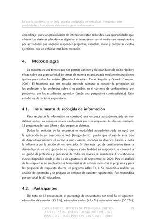 Lo que la pandemia no se llevó: práctica pedagógica en virtualidad. Preguntas sobre
posibilidades y limitaciones del aprendizaje en connamiento
aprendizaje, pues sus posibilidades de interacción están reducidas. Las oportunidades que
ofrecen las distintas plataformas digitales de interactuar con el medio son reemplazadas
por actividades que implican responder preguntas, escuchar, mirar y completar ciertos
ejercicios, con un enfoque más bien mecánico.
4. Metodología
La encuesta es una técnica que nos permite obtener y elaborar datos de modo rápido y
ecaz sobre una gran variedad de temas de manera estandarizada mediante instrucciones
iguales para todos los sujetos (Repullo Labradora, Casas Anguita y Donado Campos,
2003). El fenómeno que este estudio pretende capturar es conocer la percepción de
los profesores y las profesoras sobre si es posible, en el contexto de connamiento por
pandemia, que los estudiantes aprendan (desde una perspectiva constructivista). Este
estudio es de carácter exploratorio.
4.1. Instrumento de recogida de información
Para recolectar la información se construyó una encuesta autoadministrada en mo-
dalidad online. La encuesta estuvo conformada por tres preguntas de elección múltiple,
13 preguntas de tipo Likert y dos preguntas abiertas.
Dadas las ventajas de las encuestas en modalidad autoadministrada, se optó por
la aplicación de un cuestionario web (Google form), puesto que el uso de este tipo
de dispositivos permite el acceso a participantes ubicados en diversos lugares y evita
la inuencia por la acción del entrevistador. Si bien este tipo de cuestionarios tiene la
desventaja de un alto grado de no respuesta y/o lentitud en responder, se convocó a
un grupo de profesores y profesoras de todos los niveles de enseñanza. El cuestionario
estuvo disponible desde el día 31 de agosto al 5 de septiembre de 2020. Para el análisis
de las respuestas se emplearon las herramientas de análisis asociadas al programa y para
las preguntas de respuesta abierta, el programa Atlas TI, 8. Se procedió a realizar un
análisis de contenido y se propuso un enfoque de carácter exploratorio. Fue respondida
por un total de 87 educadores.
4.2. Participantes
Del total de 87 encuestados, el porcentaje de encuestados por nivel fue el siguiente:
educación de párvulos (12.6 %), educación básica (49.4 %), educación media (20.7 %),
Paulo Freire. Revista de Pedagogía Crítica
Año 19, Nº 25, Enero  Junio 2021 (21 - 37)
ISSN 0717  9065 ISSN ON LINE 0719  8019
29
 