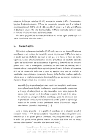 Sánchez, B., y Ferrando, M.
educación de jóvenes y adultos (10.3 %) y educación superior (6.9 %). Con respecto a
los años de ejercicio docente, 27 % de los encuestados comunicó ente 1 y 5 años de
ejercicio profesional, 20.9 % entre 6 y 10 años, 18.6 % entre 11 y 15 años y 32.6 % más
de 16 años de servicio. Del total de encuestados, 87.4 % se encontraba realizando clases
en formato virtual al momento de ser encuestado.
Una de las preguntas de respuesta abierta fue si era posible lograr aprendizajes en la
actual situación de educación remota.
5. Resultados
Del total de pedagogos entrevistados, 67.8 % indica que cree que sí es posible alcanzar
aprendizajes en un contexto de instrucción remota mientras que 32.1 % arma que no
es posible que los estudiantes aprendan o bien que, si lo hacen, lo harán de manera
supercial. En este artículo analizaremos con más profundidad los resultados obtenidos
a partir de las respuestas de las educadoras de párvulos y profesoras(es) de educación
general básica. Para el primer grupo, conformado por educadoras de párvulos y ante la
consulta sobre si creían posible lograr aprendizajes en el marco de la educación remota,
80 % de las encuestadas indicó que sí, pero, en algunos casos, que ese resultado se
supeditaba a que existiera un compromiso de parte de las familias (madres o padres) o
tutores, a que se emplearan estrategias didácticas lúdicas y a que existiera constancia en
el proceso de aprendizaje. Una encuestada indicó que:
es posible [lograr aprendizaje] pero bajo condiciones apropiadas, en el contex-
to social en el que trabajo las familias están pasando por grandes necesidades
y el apoyo a la educación de sus hijos ha pasado a tercer plano. Además de
eso no todos cuentan con la tecnología necesaria. En el caso de los párvu-
los siempre hay una oportunidad de aprendizaje, quizás no relacionada con
la priorización curricular pero las experiencias vividas ya son un aprendizaje
nuevo que los conecta con sus aprendizajes previos y los motiva a seguir
descubriendo (educadora de párvulo). (. . . )
Ante la misma pregunta si es posible el aprendizaje en la situación actual de
educación remota- 77 % de los educadores y educadoras de educación general básica
señalaron que sí era posible generar aprendizaje. Un participante indicó que: A pesar
de todo, creo que es posible, pero es parte de un proceso que deben vivir los niños y
nosotros como docentes (educador nivel enseñanza básica).
30 Paulo Freire. Revista de Pedagogía Crítica
Año 19, Nº 25, Enero  Junio 2021 (21 - 37)
ISSN 0717  9065 ISSN ON LINE 0719  8019
 