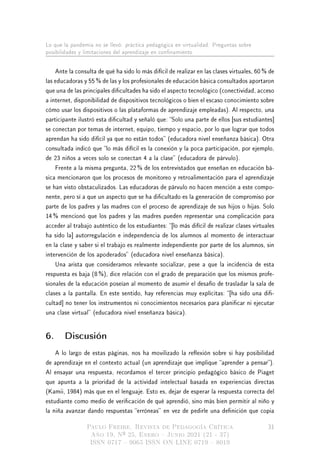 Lo que la pandemia no se llevó: práctica pedagógica en virtualidad. Preguntas sobre
posibilidades y limitaciones del aprendizaje en connamiento
Ante la consulta de qué ha sido lo más difícil de realizar en las clases virtuales, 60 % de
las educadoras y 55 % de las y los profesionales de educación básica consultados aportaron
que una de las principales dicultades ha sido el aspecto tecnológico (conectividad, acceso
a internet, disponibilidad de dispositivos tecnológicos o bien el escaso conocimiento sobre
cómo usar los dispositivos o las plataformas de aprendizaje empleadas). Al respecto, una
participante ilustró esta dicultad y señaló que: Solo una parte de ellos [sus estudiantes]
se conectan por temas de internet, equipo, tiempo y espacio, por lo que lograr que todos
aprendan ha sido difícil ya que no están todos (educadora nivel enseñanza básica). Otra
consultada indicó que lo más difícil es la conexión y la poca participación, por ejemplo,
de 23 niños a veces solo se conectan 4 a la clase (educadora de párvulo).
Frente a la misma pregunta, 22 % de los entrevistados que enseñan en educación bá-
sica mencionaron que los procesos de monitoreo y retroalimentación para el aprendizaje
se han visto obstaculizados. Las educadoras de párvulo no hacen mención a este compo-
nente, pero sí a que un aspecto que se ha dicultado es la generación de compromiso por
parte de los padres y las madres con el proceso de aprendizaje de sus hijos o hijas. Solo
14 % mencionó que los padres y las madres pueden representar una complicación para
acceder al trabajo auténtico de los estudiantes: [lo más difícil de realizar clases virtuales
ha sido la] autorregulación e independencia de los alumnos al momento de interactuar
en la clase y saber si el trabajo es realmente independiente por parte de los alumnos, sin
intervención de los apoderados (educadora nivel enseñanza básica).
Una arista que consideramos relevante socializar, pese a que la incidencia de esta
respuesta es baja (8 %), dice relación con el grado de preparación que los mismos profe-
sionales de la educación poseían al momento de asumir el desafío de trasladar la sala de
clases a la pantalla. En este sentido, hay referencias muy explícitas: [ha sido una di-
cultad] no tener los instrumentos ni conocimientos necesarios para planicar ni ejecutar
una clase virtual (educadora nivel enseñanza básica).
6. Discusión
A lo largo de estas páginas, nos ha movilizado la reexión sobre si hay posibilidad
de aprendizaje en el contexto actual (un aprendizaje que implique aprender a pensar).
Al ensayar una respuesta, recordamos el tercer principio pedagógico básico de Piaget
que apunta a la prioridad de la actividad intelectual basada en experiencias directas
(Kamii, 1984) más que en el lenguaje. Esto es, dejar de esperar la respuesta correcta del
estudiante como medio de vericación de qué aprendió, sino más bien permitir al niño y
la niña avanzar dando respuestas erróneas en vez de pedirle una denición que copia
Paulo Freire. Revista de Pedagogía Crítica
Año 19, Nº 25, Enero  Junio 2021 (21 - 37)
ISSN 0717  9065 ISSN ON LINE 0719  8019
31
 