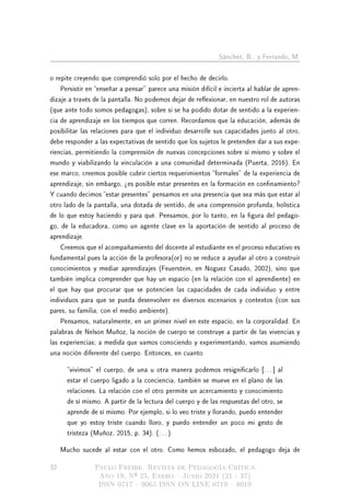 Sánchez, B., y Ferrando, M.
o repite creyendo que comprendió solo por el hecho de decirlo.
Persistir en enseñar a pensar parece una misión difícil e incierta al hablar de apren-
dizaje a través de la pantalla. No podemos dejar de reexionar, en nuestro rol de autoras
(que ante todo somos pedagogas), sobre si se ha podido dotar de sentido a la experien-
cia de aprendizaje en los tiempos que corren. Recordamos que la educación, además de
posibilitar las relaciones para que el individuo desarrolle sus capacidades junto al otro,
debe responder a las expectativas de sentido que los sujetos le pretenden dar a sus expe-
riencias, permitiendo la comprensión de nuevas concepciones sobre sí mismo y sobre el
mundo y viabilizando la vinculación a una comunidad determinada (Puerta, 2016). En
ese marco, creemos posible cubrir ciertos requerimientos formales de la experiencia de
aprendizaje, sin embargo, ¾es posible estar presentes en la formación en connamiento?
Y cuando decimos estar presentes pensamos en una presencia que sea más que estar al
otro lado de la pantalla, una dotada de sentido, de una comprensión profunda, holística
de lo que estoy haciendo y para qué. Pensamos, por lo tanto, en la gura del pedago-
go, de la educadora, como un agente clave en la aportación de sentido al proceso de
aprendizaje.
Creemos que el acompañamiento del docente al estudiante en el proceso educativo es
fundamental pues la acción de la profesora(or) no se reduce a ayudar al otro a construir
conocimientos y mediar aprendizajes (Feuerstein, en Noguez Casado, 2002), sino que
también implica comprender que hay un espacio (en la relación con el aprendiente) en
el que hay que procurar que se potencien las capacidades de cada individuo y entre
individuos para que se pueda desenvolver en diversos escenarios y contextos (con sus
pares, su familia, con el medio ambiente).
Pensamos, naturalmente, en un primer nivel en este espacio, en la corporalidad. En
palabras de Nelson Muñoz, la noción de cuerpo se construye a partir de las vivencias y
las experiencias; a medida que vamos conociendo y experimentando, vamos asumiendo
una noción diferente del cuerpo. Entonces, en cuanto
vivimos el cuerpo, de una u otra manera podemos resignicarlo [. . . ] al
estar el cuerpo ligado a la conciencia, también se mueve en el plano de las
relaciones. La relación con el otro permite un acercamiento y conocimiento
de sí mismo. A partir de la lectura del cuerpo y de las respuestas del otro, se
aprende de sí mismo. Por ejemplo, si lo veo triste y llorando, puedo entender
que yo estoy triste cuando lloro, y puedo entender un poco mi gesto de
tristeza (Muñoz, 2015, p. 34). (. . . )
Mucho sucede al estar con el otro. Como hemos esbozado, el pedagogo deja de
32 Paulo Freire. Revista de Pedagogía Crítica
Año 19, Nº 25, Enero  Junio 2021 (21 - 37)
ISSN 0717  9065 ISSN ON LINE 0719  8019
 