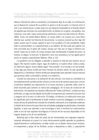 Lo que la pandemia no se llevó: práctica pedagógica en virtualidad. Preguntas sobre
posibilidades y limitaciones del aprendizaje en connamiento
obtener información sobre su estudiante y el estudiante deja de acceder a la información
que la disposición corporal de su profesor le aporta y la de sus pares. La relación entre el
niño y sus interlocutores, y sobre todo con sus maestros (entendido en el sentido infantil
de aquellos que encarnan una autoridad moral), se traduce en un gesto, una palabra, una
invitación, una nada, cuyas consecuencias alimentan a veces una vida entera (Le Breton,
2000). Como nos señala Nelson Muñoz, el cuerpo habla. Los cuerpos son como libros
abiertos que cuentan las historias de las personas. La postura corporal ya dice algo del
sujeto, puesto que el cuerpo registra lo que le ha sucedido y le está sucediendo, habla
sobre su personalidad, su comportamiento y sus hábitos. No hay nada que exprese con
más sinceridad que el gesto del cuerpo, porque por más que se haga el esfuerzo por
mentir, hasta eso se revela. El cuerpo siempre está manifestando el estado de ánimo, la
tristeza, la alegría, la emoción, la depresión; tiene una naturaleza y es tan aguda que el
ánimo se expresa corporalmente (Muñoz, 2015, p. 41).
La pandemia nos ha obligado a aprender a sostener la vida de otra manera, eso es
seguro. No importa nuestro origen, lugar de residencia, ni nuestro ethos: todos y todas,
sin distinción alguna, hemos debido seguir funcionando en el mundo y en ese sentido,
si hay algo que hemos tenido que hacer durante los últimos meses, ha sido aprender a
adaptarnos y a exibilizar. Hemos tenido que desaprender para aprender nuevas maneras
que permitan darle continuidad y sentido a la existencia.
Cuando nos abocamos a la realización de este artículo, nos movía la curiosidad y la
necesidad personal y profesional de conectar con las voces de nuestros pares para conocer
(confrontar también) sus experiencias en el nuevo escenario y aprender sobre cómo lo
están haciendo para sostener la interacción pedagógica. En la tarea de recolección de
testimonios, nos topamos con variadas reexiones de fondo y de forma, y todas son muy
profundas, y si algo nos han dejado ver ha sido el compromiso por mantener la escuela viva
y asegurar así el acceso a la educación. El trabajo, el esfuerzo y la dedicación extra que
ha signicado para el profesorado el poder sostener el proceso pedagógico en marcha a
través del uso de plataformas virtuales ha resultado extenuante y ha implicado readecuar
el diseño de la instrucción para llevar las actividades pedagógicas planicadas a formatos
digitales, a tener que aprender a usar tecnologías o bien a movilizar los conocimientos
sobre el uso de esos soportes tecnológicos en función de los recursos disponibles en los
hogares propios y los de sus estudiantes.
Notamos que si bien hubo por parte de los entrevistados una respuesta mayorita-
riamente armativa en cuanto a si creen efectivamente posible aprender en pandemia,
especícamente en connamiento, se debe contar con un diseño instruccional inclusivo,
el compromiso y apoyo de las familias, acceso a dispositivos y redes, y capacitación
Paulo Freire. Revista de Pedagogía Crítica
Año 19, Nº 25, Enero  Junio 2021 (21 - 37)
ISSN 0717  9065 ISSN ON LINE 0719  8019
33
 
