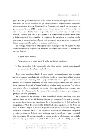 Sánchez, B., y Ferrando, M.
(para docentes y estudiantes) sobre cómo usarlos. Asimismo, emergieron experiencias y
reexiones que nos permiten concluir que hay componentes muy disminuidos o derecha-
mente ausentes en la interacción pedagógica. Pensamos en la idea de núcleo pedagógico
propuesta por Elmore (2010) docente, estudiantes, contenidos en la interacción- y
aún cuando los contabilizamos como presentes en las clases realizadas en plataformas
virtuales, sentimos que, ante la baja presencia de interacciones de calidad entre pares
y de la ausencia de la corporalidad, la experiencia de aprendizaje se precariza, que la
enseñanza se torna mecánica, enfocada en la entrega de las tareas, y que el proceso, el
hacer, quedan excluidos o al menos bastante invisibilizados.
Un hallazgo interesante de esta experiencia de investigación ha sido que los mismos
docentes condicionan el aprendizaje, desde una perspectiva constructivista, a la existencia
de estos factores:
1. El apoyo de las familias.
2. Debe asegurarse la conectividad de todas y todos los estudiantes.
3. Que los miembros de las comunidades educativas cuenten con instrucción sobre el
uso de recursos tecnológicos y plataformas.
Conectamos también con la idea de que la escuela como espacio es un lugar necesario
para el proceso de aprendizaje, así como lo son el entorno en que la escuela se emplaza
la vía pública, los parques y plazas- y que es necesario volver a pensar en este como
espacios no formales de aprendizaje hacia los cuales, después de tanto encierro, se hace
imperante dotar de sentido y vivirlos en el marco de la práctica pedagógica. Concluimos
que la tarea sola, no importa cuán entretenida y bien organizada esté, no basta para que
los niños y las niñas aprendan. Es necesaria la interacción del docente y de otros para
promover un buen aprendizaje.
En el aprendizaje en pandemia se han desnudado muchas realidades como, por
ejemplo, la de los hogares (de los educadores y sus estudiantes), la falta de recursos,
de acceso, de formación, de capacidades. Se ha hecho visible, en el Chile doliente de
desigualdad, el Chile del hacinamiento, de las limitaciones espaciales, de no tener un
lugar de trabajo. Según la encuesta Experiencias educativas en casa de niñas y niños
durante la pandemia COVID-19, las condiciones materiales de vida son muy desiguales
y están asociadas con desiguales oportunidades para el aprendizaje en casa. La mitad
vive en casas de 50 metros cuadrados o menos, y esto se relaciona con un limitado
espacio propio y escritorio para estudiar (Ponce, Bellei y Vielma, 2020). A nivel de
34 Paulo Freire. Revista de Pedagogía Crítica
Año 19, Nº 25, Enero  Junio 2021 (21 - 37)
ISSN 0717  9065 ISSN ON LINE 0719  8019
 