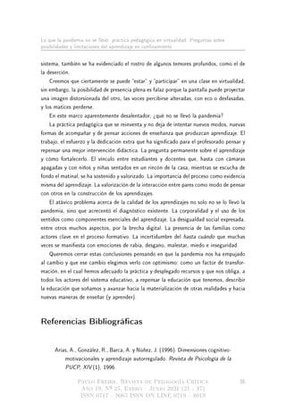 Lo que la pandemia no se llevó: práctica pedagógica en virtualidad. Preguntas sobre
posibilidades y limitaciones del aprendizaje en connamiento
sistema, también se ha evidenciado el rostro de algunos temores profundos, como el de
la deserción.
Creemos que ciertamente se puede estar y participar en una clase en virtualidad,
sin embargo, la posibilidad de presencia plena es falaz porque la pantalla puede proyectar
una imagen distorsionada del otro, las voces percibirse alteradas, con eco o desfasadas,
y los matices perderse.
En este marco aparentemente desalentador, ¾qué no se llevó la pandemia?
La práctica pedagógica que se reinventa y no deja de intentar nuevos modos, nuevas
formas de acompañar y de pensar acciones de enseñanza que produzcan aprendizaje. El
trabajo, el esfuerzo y la dedicación extra que ha signicado para el profesorado pensar y
repensar una mejor intervención didáctica. La pregunta permanente sobre el aprendizaje
y cómo fortalecerlo. El vínculo entre estudiantes y docentes que, hasta con cámaras
apagadas y con niños y niñas sentados en un rincón de la casa, mientras se escucha de
fondo el matinal, se ha sostenido y valorizado. La importancia del proceso como evidencia
misma del aprendizaje. La valorización de la interacción entre pares como modo de pensar
con otros en la construcción de los aprendizajes.
El atávico problema acerca de la calidad de los aprendizajes no solo no se lo llevó la
pandemia, sino que acrecentó el diagnóstico existente. La corporalidad y el uso de los
sentidos como componentes esenciales del aprendizaje. La desigualdad social expresada,
entre otros muchos aspectos, por la brecha digital. La presencia de las familias como
actores clave en el proceso formativo. La incertidumbre del hasta cuándo que muchas
veces se maniesta con emociones de rabia, desgano, malestar, miedo e inseguridad.
Queremos cerrar estas conclusiones pensando en que la pandemia nos ha empujado
al cambio y que ese cambio elegimos verlo con optimismo: como un factor de transfor-
mación, en el cual hemos adecuado la práctica y desplegado recursos y que nos obliga, a
todos los actores del sistema educativo, a repensar la educación que tenemos, describir
la educación que soñamos y avanzar hacia la materialización de otras realidades y hacia
nuevas maneras de enseñar (y aprender).
Referencias Bibliográcas
Arias, A., González, R., Barca, A. y Núñez, J. (1996). Dimensiones cognitivo-
motivacionales y aprendizaje autorregulado. Revista de Psicología de la
PUCP, XIV (1), 1996.
Paulo Freire. Revista de Pedagogía Crítica
Año 19, Nº 25, Enero  Junio 2021 (21 - 37)
ISSN 0717  9065 ISSN ON LINE 0719  8019
35
 