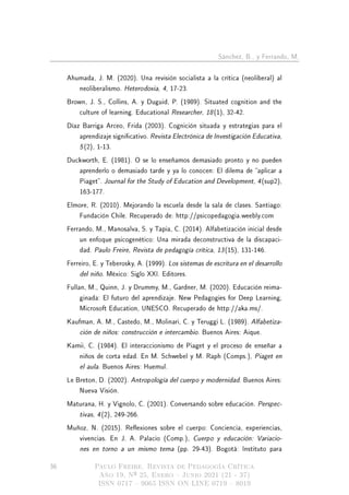 Sánchez, B., y Ferrando, M.
Ahumada, J. M. (2020). Una revisión socialista a la crítica (neoliberal) al
neoliberalismo. Heterodoxia, 4, 17-23.
Brown, J. S., Collins, A. y Duguid, P. (1989). Situated cognition and the
culture of learning. Educational Researcher, 18(1), 32-42.
Díaz Barriga Arceo, Frida (2003). Cognición situada y estrategias para el
aprendizaje signicativo. Revista Electrónica de Investigación Educativa,
5(2), 1-13.
Duckworth, E. (1981). O se lo enseñamos demasiado pronto y no pueden
aprenderlo o demasiado tarde y ya lo conocen: El dilema de aplicar a
Piaget. Journal for the Study of Education and Development, 4(sup2),
163-177.
Elmore, R. (2010). Mejorando la escuela desde la sala de clases. Santiago:
Fundación Chile. Recuperado de: http://psicopedagogia.weebly.com
Ferrando, M., Manosalva, S. y Tapia, C. (2014). Alfabetización inicial desde
un enfoque psicogenético: Una mirada deconstructiva de la discapaci-
dad. Paulo Freire, Revista de pedagogía crítica, 13(15), 131-146.
Ferreiro, E. y Teberosky, A. (1999). Los sistemas de escritura en el desarrollo
del niño. México: Siglo XXI. Editores.
Fullan, M., Quinn, J. y Drummy, M., Gardner, M. (2020). Educación reima-
ginada: El futuro del aprendizaje. New Pedagogies for Deep Learning,
Microsoft Education, UNESCO. Recuperado de http://aka.ms/.
Kaufman, A. M., Castedo, M., Molinari, C. y Teruggi L. (1989). Alfabetiza-
ción de niños: construcción e intercambio. Buenos Aires: Aique.
Kamii, C. (1984). El interaccionismo de Piaget y el proceso de enseñar a
niños de corta edad. En M. Schwebel y M. Raph (Comps.), Piaget en
el aula. Buenos Aires: Huemul.
Le Breton, D. (2002). Antropología del cuerpo y modernidad. Buenos Aires:
Nueva Visión.
Maturana, H. y Vignolo, C. (2001). Conversando sobre educación. Perspec-
tivas, 4(2), 249-266.
Muñoz, N. (2015). Reexiones sobre el cuerpo: Conciencia, experiencias,
vivencias. En J. A. Palacio (Comp.), Cuerpo y educación: Variacio-
nes en torno a un mismo tema (pp. 29-43). Bogotá: Instituto para
36 Paulo Freire. Revista de Pedagogía Crítica
Año 19, Nº 25, Enero  Junio 2021 (21 - 37)
ISSN 0717  9065 ISSN ON LINE 0719  8019
 