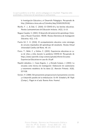 Lo que la pandemia no se llevó: práctica pedagógica en virtualidad. Preguntas sobre
posibilidades y limitaciones del aprendizaje en connamiento
la Investigación Educativa y el Desarrollo Pedagógico. Recuperado de
http://biblioteca.clacso.edu.ar/Colombia/idep/20160129125118/
Murillo, F. J.,  Duk, C. (2020). El COVID-19 y las brechas educativas.
Revista Latinoamericana de Educación Inclusiva, 14(1), 11-13.
Noguez Casados, S. (2002). El desarrollo del potencial de aprendizaje: Entre-
vista a Reuven Feuerstein. REDIE, Revista Electrónica de Investigación
Educativa, 4(2), 1-15.
Puerta Gil, C. A. (2016). El acompañamiento educativo como estrategia
de cercanía impulsadora del aprendizaje del estudiante. Revista Virtual
Universidad Católica del Norte, 49, 1-6.
Ponce, T., Bellei, C. y Vielma, C. (2020). Experiencias educativas en ca-
sa de niñas y niños durante la pandemia COVID-19. Recuperado de
https://www.ciperchile.cl/wp-content/uploads/Informe-Encuesta-
Experiencias-Educativas-en-casa-dic-19.pdf
Repullo Labradora, J., Casas Anguita, J., y Donado Campos, J. (2003). La
encuesta como técnica de investigación: Elaboración de cuestionarios
y tratamiento estadístico de los datos (I). Atención Primaria, 31(8),
527-538.
Sinclair, H. (1984). Del pensamiento preoperacional al pensamiento concreto
y el desarrollo paralelo de la simbolización. En M. Schwebel y M. Raph
(Comps.), Piaget en el aula. Buenos Aires: Huemul.
Paulo Freire. Revista de Pedagogía Crítica
Año 19, Nº 25, Enero  Junio 2021 (21 - 37)
ISSN 0717  9065 ISSN ON LINE 0719  8019
37
 