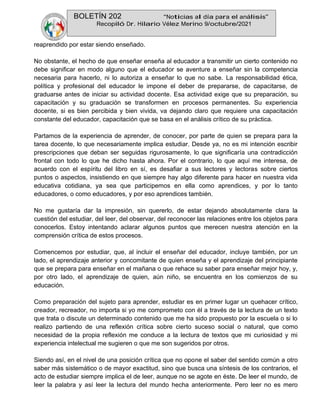 BOLETÍN 202 “Noticias al día para el análisis”
Recopiló Dr. Hilario Vélez Merino 9/octubre/2021
reaprendido por estar siendo enseñado.
No obstante, el hecho de que enseñar enseña al educador a transmitir un cierto contenido no
debe significar en modo alguno que el educador se aventure a enseñar sin la competencia
necesaria para hacerlo, ni lo autoriza a enseñar lo que no sabe. La responsabilidad ética,
política y profesional del educador le impone el deber de prepararse, de capacitarse, de
graduarse antes de iniciar su actividad docente. Esa actividad exige que su preparación, su
capacitación y su graduación se transformen en procesos permanentes. Su experiencia
docente, si es bien percibida y bien vivida, va dejando claro que requiere una capacitación
constante del educador, capacitación que se basa en el análisis crítico de su práctica.
Partamos de la experiencia de aprender, de conocer, por parte de quien se prepara para la
tarea docente, lo que necesariamente implica estudiar. Desde ya, no es mi intención escribir
prescripciones que deban ser seguidas rigurosamente, lo que significaría una contradicción
frontal con todo lo que he dicho hasta ahora. Por el contrario, lo que aquí me interesa, de
acuerdo con el espíritu del libro en sí, es desafiar a sus lectores y lectoras sobre ciertos
puntos o aspectos, insistiendo en que siempre hay algo diferente para hacer en nuestra vida
educativa cotidiana, ya sea que participemos en ella como aprendices, y por lo tanto
educadores, o como educadores, y por eso aprendices también.
No me gustaría dar la impresión, sin quererlo, de estar dejando absolutamente clara la
cuestión del estudiar, del leer, del observar, del reconocer las relaciones entre los objetos para
conocerlos. Estoy intentando aclarar algunos puntos que merecen nuestra atención en la
comprensión crítica de estos procesos.
Comencemos por estudiar, que, al incluir el enseñar del educador, incluye también, por un
lado, el aprendizaje anterior y concomitante de quien enseña y el aprendizaje del principiante
que se prepara para enseñar en el mañana o que rehace su saber para enseñar mejor hoy, y,
por otro lado, el aprendizaje de quien, aún niño, se encuentra en los comienzos de su
educación.
Como preparación del sujeto para aprender, estudiar es en primer lugar un quehacer crítico,
creador, recreador, no importa si yo me comprometo con él a través de la lectura de un texto
que trata o discute un determinado contenido que me ha sido propuesto por la escuela o si lo
realizo partiendo de una reflexión crítica sobre cierto suceso social o natural, que como
necesidad de la propia reflexión me conduce a la lectura de textos que mi curiosidad y mi
experiencia intelectual me sugieren o que me son sugeridos por otros.
Siendo así, en el nivel de una posición crítica que no opone el saber del sentido común a otro
saber más sistemático o de mayor exactitud, sino que busca una síntesis de los contrarios, el
acto de estudiar siempre implica el de leer, aunque no se agote en éste. De leer el mundo, de
leer la palabra y así leer la lectura del mundo hecha anteriormente. Pero leer no es mero
 