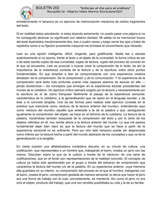 BOLETÍN 202 “Noticias al día para el análisis”
Recopiló Dr. Hilario Vélez Merino 9/octubre/2021
entretenimiento ni tampoco es un ejercicio de memorización mecánica de ciertos fragmentos
del texto.
Si en realidad estoy estudiando, si estoy leyendo seriamente, no puedo pasar una página si no
he conseguido alcanzar su significado con relativa claridad. Mi salida no es memorizar trozos
del texto leyéndolos mecánicamente dos, tres o cuatro veces y luego cerrar los ojos y tratar de
repetirlos como si su fijación puramente maquinal me brindase el conocimiento que necesito.
Leer es una opción inteligente, difícil, exigente, pero gratificante. Nadie lee o estudia
auténticamente si no asume, frente al texto o al objeto de la curiosidad, la forma crítica de ser
o de estar siendo sujeto de esa curiosidad, sujeto de lectura, sujeto del proceso de conocer en
el que se encuentra. Leer es procurar o buscar crear la comprensión de lo leído; de ahí la
importancia de la enseñanza correcta de la lectura y de la escritura, entre otros puntos
fundamentales. Es que enseñar a leer es comprometerse con una experiencia creativa
alrededor de la comprensión. De la comprensión y de la comunicación. Y la experiencia de la
comprensión será tanto más profunda cuanto más capaces seamos de asociar en ella —
jamás dicotomizar— los conceptos que emergen en la experiencia escolar procedentes del
mundo de lo cotidiano. Un ejercicio crítico siempre exigido por la lectura y necesariamente por
la escritura es el de cómo franquear fácilmente el pasaje de la experiencia sensorial,
característica de lo cotidiano, a la generalización que se opera en el lenguaje escolar, y de
éste a lo concreto tangible. Una de las formas para realizar este ejercicio consiste en la
práctica que mencioné como «lectura de la lectura anterior del mundo», entendiendo aquí
como «lectura del mundo» aquella que antecede a la de la palabra y que, persiguiendo
igualmente la comprensión del objeto, se hace en el dominio de lo cotidiano. La lectura de la
palabra, haciéndose también búsqueda de la comprensión del texto y por lo tanto de los
objetos referidos en él, nos remite ahora a la lectura anterior del mundo. Lo que me parece
fundamental dejar bien claro es que la lectura del mundo que se hace a partir de la
experiencia sensorial no es suficiente. Pero por otro lado tampoco puede ser despreciada
como inferior por la lectura hecha a partir del mundo abstracto de los conceptos y que va de la
generalización a lo tangible.
En cierta ocasión una alfabetizadora nordestina discutía, en su círculo de cultura, una
codificación que representaba a un hombre que, trabajando el barro, creaba un jarro con las
manos. Discutían sobre lo que es la cultura a través de la «lectura» de una serie de
codificaciones, que en el fondo son representaciones de la realidad concreta. El concepto de
cultura ya había sido aprehendido por el grupo a través del esfuerzo de comprensión que
caracteriza la lectura del mundo y/o de la palabra. En su experiencia anterior, cuya memoria
ella guardaba en su interior, su comprensión del proceso en el que el hombre, trabajando con
el barro, creaba el jarro, comprensión gestada de manera sensorial, le decía que hacer el jarro
era una forma de trabajo con la cual, concretamente, se mantenía. Así como el jarro no era
sino el objeto, producto del trabajo, que una vez vendido posibilitaba su vida y la de su familia.
 