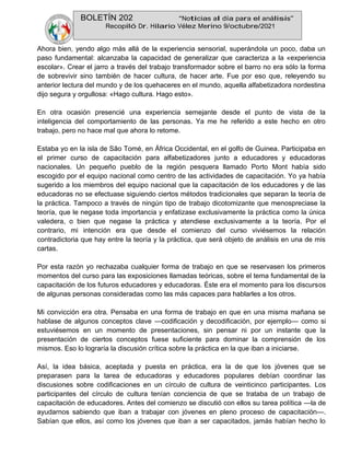 BOLETÍN 202 “Noticias al día para el análisis”
Recopiló Dr. Hilario Vélez Merino 9/octubre/2021
Ahora bien, yendo algo más allá de la experiencia sensorial, superándola un poco, daba un
paso fundamental: alcanzaba la capacidad de generalizar que caracteriza a la «experiencia
escolar». Crear el jarro a través del trabajo transformador sobre el barro no era sólo la forma
de sobrevivir sino también de hacer cultura, de hacer arte. Fue por eso que, releyendo su
anterior lectura del mundo y de los quehaceres en el mundo, aquella alfabetizadora nordestina
dijo segura y orgullosa: «Hago cultura. Hago esto».
En otra ocasión presencié una experiencia semejante desde el punto de vista de la
inteligencia del comportamiento de las personas. Ya me he referido a este hecho en otro
trabajo, pero no hace mal que ahora lo retome.
Estaba yo en la isla de São Tomé, en África Occidental, en el golfo de Guinea. Participaba en
el primer curso de capacitación para alfabetizadores junto a educadores y educadoras
nacionales. Un pequeño pueblo de la región pesquera llamado Porto Mont había sido
escogido por el equipo nacional como centro de las actividades de capacitación. Yo ya había
sugerido a los miembros del equipo nacional que la capacitación de los educadores y de las
educadoras no se efectuase siguiendo ciertos métodos tradicionales que separan la teoría de
la práctica. Tampoco a través de ningún tipo de trabajo dicotomizante que menospreciase la
teoría, que le negase toda importancia y enfatizase exclusivamente la práctica como la única
valedera, o bien que negase la práctica y atendiese exclusivamente a la teoría. Por el
contrario, mi intención era que desde el comienzo del curso viviésemos la relación
contradictoria que hay entre la teoría y la práctica, que será objeto de análisis en una de mis
cartas.
Por esta razón yo rechazaba cualquier forma de trabajo en que se reservasen los primeros
momentos del curso para las exposiciones llamadas teóricas, sobre el tema fundamental de la
capacitación de los futuros educadores y educadoras. Éste era el momento para los discursos
de algunas personas consideradas como las más capaces para hablarles a los otros.
Mi convicción era otra. Pensaba en una forma de trabajo en que en una misma mañana se
hablase de algunos conceptos clave —codificación y decodificación, por ejemplo— como si
estuviésemos en un momento de presentaciones, sin pensar ni por un instante que la
presentación de ciertos conceptos fuese suficiente para dominar la comprensión de los
mismos. Eso lo lograría la discusión crítica sobre la práctica en la que iban a iniciarse.
Así, la idea básica, aceptada y puesta en práctica, era la de que los jóvenes que se
preparasen para la tarea de educadoras y educadores populares debían coordinar las
discusiones sobre codificaciones en un círculo de cultura de veinticinco participantes. Los
participantes del círculo de cultura tenían conciencia de que se trataba de un trabajo de
capacitación de educadores. Antes del comienzo se discutió con ellos su tarea política —la de
ayudarnos sabiendo que iban a trabajar con jóvenes en pleno proceso de capacitación—.
Sabían que ellos, así como los jóvenes que iban a ser capacitados, jamás habían hecho lo
 